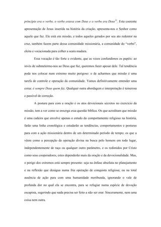 princípio era o verbo, o verbo estava com Deus e o verbo era Deus11
. Esta coerente
apresentação de Jesus inserida na história da criação, apresenta-nos o Senhor como
aquele que faz. Ele está em missão, e todos aqueles gerados por seu ato redentor na
cruz, também fazem parte dessa comunidade missionária, a comunidade do “verbo”,
eleita e vocacionada para colher a seara madura.
Essa vocação é tão forte e evidente, que as vezes confundimos os papéis: ao
invés de submetermo-nos ao Deus que faz, queremos fazer apesar dele. Tal tendência
pode nos colocar num extremo muito perigoso: o de acharmos que missão é uma
tarefa de controle e operação da comunidade. Vamos definitivamente entender uma
coisa: é sempre Deus quem faz. Qualquer outra abordagem e interpretação é temerosa
e passível de correção.
A postura para com a oração e os atos devocionais secretos no exercício da
missão, tem a ver como se enxerga essa questão bíblica. Os que acreditam que missão
é uma cadeira que envolve apenas o estudo do comportamento religioso na história,
farão uma linha cronológica e estudarão as tendências, comportamentos e posturas
para com a ação missionária dentro de um determinado período de tempo; os que a
vêem como a percepção da operação divina na busca pelo homem em todo lugar,
independentemente de raça ou qualquer outro parâmetro, e os redimidos por Cristo
como seus cooperadores, estes dependerão mais da oração e da devocionalidade. Mas,
o perigo dos extremos está sempre presente: seja na ênfase absoluta no planejamento
e na reflexão que deságua numa fria operação de conquista religiosa; ou na total
ausência de ação para com uma humanidade moribunda, ignorando o vale de
profunda dor no qual ela se encontra, para se refugiar numa espécie de devoção
escapista, sugerindo que nada precisa ser feito a não ser orar. Sinceramente, nem uma
coisa nem outra.
 