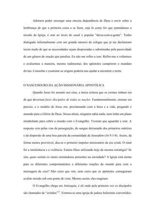 Adoraria poder enxergar uma sincera dependência de Deus e ouvir sobre a
lembrança de que a primeira coisa a se fazer, seja lá como for que entendamos a
missão da Igreja, é orar ao invés do usual e popular “deixa-com-a-gente”. Tenho
dialogado informalmente com um grande número de colegas que já me declararam
terem medo de que as necessidades sejam desprezadas e substituídas pela passividade
de um gênero de oração que paralisa. Eu não me refiro a isso. Refiro-me a voltarmos
e avaliarmos a maneira, mesmo rudimentar, dos apóstolos cumprirem o mandato
divino. Consultar e examinar as origens poderia nos ajudar a encontrar o norte.
O NASCEDOURO DA AÇÃO MISSIONÁRIA APOSTÓLICA
Quando Jesus foi assunto aos céus, a única certeza que os crentes tinham era
de que deveriam fazer discípulos de todas as nações. Fundamentalmente, ensinar era
preciso, e o modelo de Jesus era: proclamando com a boca e a vida, pregando e
atuando para a Glória de Deus. Nessa altura, ninguém sabia nada, nem tinha um plano
mirabolante para cobrir o mundo com o Evangelho. Tiveram que aguardar e orar. A
resposta veio pelas vias da perseguição, do sangue derramado dos primeiros mártires
e da dispersão de uma boa parcela da comunidade de Jerusalém (At 8:1-8). Assim, da
forma menos previsível, deu-se o primeiro impulso missionário da era cristã. O sinal
foi a intolerância e a violência. Estaria Deus utilizando hoje da mesma estratégia? Se
sim, quais seriam os sinais orientadores presentes na sociedade? A Igreja está atenta
para os diferentes comportamentos e diferentes reações do mundo para com a
mensagem da cruz? Não creio que sim, nem creio que os apóstolos conseguiram
avaliar missão sob este ponto de vista. Mesmo assim, eles reagiram.
O Evangelho chega em Antioquia, é ali onde pela primeira vez os discípulos
são chamados de “cristãos”12
. Formou-se uma igreja de judeus helenistas convertidos:
 