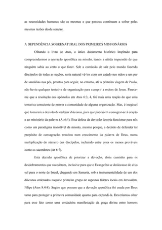 as necessidades humanas são as mesmas e que pessoas continuam a sofrer pelas
mesmas razões desde sempre.
A DEPENDÊNCIA SOBRENATURAL DOS PRIMEIROS MISSIONÁRIOS
Olhando o livro de Atos, o único documento histórico inspirado para
compreendermos a operação apostólica na missão, temos a nítida impressão de que
ninguém sabia ao certo o que fazer. Sob a comissão de sair pelo mundo fazendo
discípulos de todas as nações, seria natural vê-los com um cajado nas mãos e um par
de sandálias nos pés, prontos para seguir, no entanto, até a primeira viagem de Paulo,
não havia qualquer tentativa de organização para cumprir a ordem de Jesus. Parece-
me que a resolução dos apóstolos em Atos 6:3, 4, foi mais uma reação do que uma
tentativa consciente de prover a comunidade de alguma organização. Mas, é inegável
que tomaram a decisão de ordenar diáconos, para que pudessem consagrar-se à oração
e ao ministério da palavra (At 6:4). Esta defesa da devoção deveria funcionar para nós
como um paradigma inviolável da missão, mesmo porque, a decisão de defender tal
propósito de consagração, resultou num crescimento da palavra de Deus, numa
multiplicação do número dos discípulos, incluindo entre estes os menos prováveis
como os sacerdotes (At 6:7).
Esta decisão apostólica de priorizar a devoção, abriu caminho para os
desdobramentos que sucederam, inclusive para que o Evangelho se deslocasse do eixo
sul para o norte de Israel, chegando em Samaria, sob a instrumentalidade de um dos
diáconos ordenados naquele primeiro grupo de supostos líderes locais em Jerusalém,
Filipe (Atos 8:4-8). Sugiro que pensem que a devoção apostólica foi usada por Deus
tanto para proteger a primeira comunidade quanto para expandi-la. Deveríamos olhar
para esse fato como uma verdadeira manifestação da graça divina entre homens
 