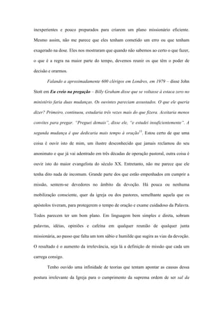 inexperientes e pouco preparados para criarem um plano missionário eficiente.
Mesmo assim, não me parece que eles tenham cometido um erro ou que tenham
exagerado na dose. Eles nos mostraram que quando não sabemos ao certo o que fazer,
o que é a regra na maior parte do tempo, devemos reunir os que têm o poder de
decisão e orarmos.
Falando a aproximadamente 600 clérigos em Londres, em 1979 – disse John
Stott em Eu creio na pregação – Billy Graham disse que se voltasse à estaca zero no
ministério faria duas mudanças. Os ouvintes pareciam assustados. O que ele queria
dizer? Primeiro, continuou, estudaria três vezes mais do que fizera. Aceitaria menos
convites para pregar. “Preguei demais”, disse ele, “e estudei insuficientemente”. A
segunda mudança é que dedicaria mais tempo à oração15
. Estou certo de que uma
coisa é ouvir isto de mim, um ilustre desconhecido que jamais reclamou do seu
anonimato e que já vai adentrado em três décadas de operação pastoral, outra coisa é
ouvir isto do maior evangelista do século XX. Entretanto, não me parece que ele
tenha dito nada de incomum. Grande parte dos que estão empenhados em cumprir a
missão, sentem-se devedores no âmbito da devoção. Há pouca ou nenhuma
mobilização consciente, quer da igreja ou dos pastores, semelhante aquela que os
apóstolos tiveram, para protegerem o tempo de oração e exame cuidadoso da Palavra.
Todos parecem ter um bom plano. Em linguagem bem simples e direta, sobram
palavras, idéias, opiniões e cafeína em qualquer reunião de qualquer junta
missionária, ao passo que falta um tom sábio e humilde que sugira as vias da devoção.
O resultado é o aumento da irrelevância, seja lá a definição de missão que cada um
carrega consigo.
Tenho ouvido uma infinidade de teorias que tentam apontar as causas dessa
postura irrelevante da Igreja para o cumprimento da suprema ordem de ser sal da
 