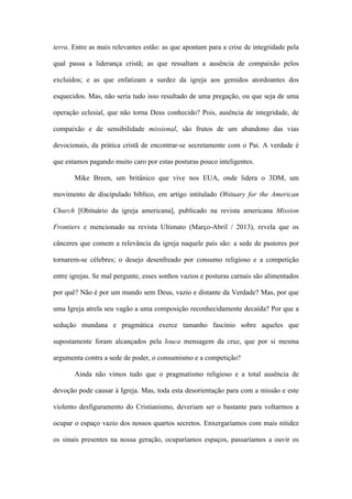 terra. Entre as mais relevantes estão: as que apontam para a crise de integridade pela
qual passa a liderança cristã; as que ressaltam a ausência de compaixão pelos
excluídos; e as que enfatizam a surdez da igreja aos gemidos atordoantes dos
esquecidos. Mas, não seria tudo isso resultado de uma pregação, ou que seja de uma
operação eclesial, que não torna Deus conhecido? Pois, ausência de integridade, de
compaixão e de sensibilidade missional, são frutos de um abandono das vias
devocionais, da prática cristã de encontrar-se secretamente com o Pai. A verdade é
que estamos pagando muito caro por estas posturas pouco inteligentes.
Mike Breen, um britânico que vive nos EUA, onde lidera o 3DM, um
movimento de discipulado bíblico, em artigo intitulado Obituary for the American
Church [Obituário da igreja americana], publicado na revista americana Mission
Frontiers e mencionado na revista Ultimato (Março-Abril / 2013), revela que os
cânceres que comem a relevância da igreja naquele país são: a sede de pastores por
tornarem-se célebres; o desejo desenfreado por consumo religioso e a competição
entre igrejas. Se mal pergunte, esses sonhos vazios e posturas carnais são alimentados
por quê? Não é por um mundo sem Deus, vazio e distante da Verdade? Mas, por que
uma Igreja atrela seu vagão a uma composição reconhecidamente decaída? Por que a
sedução mundana e pragmática exerce tamanho fascínio sobre aqueles que
supostamente foram alcançados pela louca mensagem da cruz, que por si mesma
argumenta contra a sede de poder, o consumismo e a competição?
Ainda não vimos tudo que o pragmatismo religioso e a total ausência de
devoção pode causar à Igreja. Mas, toda esta desorientação para com a missão e este
violento desfiguramento do Cristianismo, deveriam ser o bastante para voltarmos a
ocupar o espaço vazio dos nossos quartos secretos. Enxergaríamos com mais nitidez
os sinais presentes na nossa geração, ocuparíamos espaços, passaríamos a ouvir os
 