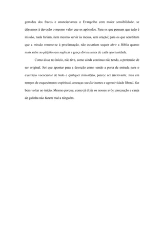 gemidos dos fracos e anunciaríamos o Evangelho com maior sensibilidade, se
déssemos à devoção o mesmo valor que os apóstolos. Para os que pensam que tudo é
missão, nada fariam, nem mesmo servir às mesas, sem oração; para os que acreditam
que a missão resume-se à proclamação, não ousariam sequer abrir a Bíblia quanto
mais subir ao púlpito sem suplicar a graça divina antes de cada oportunidade.
Como disse no início, não tive, como ainda continuo não tendo, a pretensão de
ser original. Sei que apontar para a devoção como sendo a porta de entrada para o
exercício vocacional de todo e qualquer ministério, parece ser irrelevante, mas em
tempos de esquecimento espiritual, ameaças secularizantes e agressividade liberal, faz
bem voltar ao início. Mesmo porque, como já dizia os nossas avós: precaução e canja
de galinha não fazem mal a ninguém.
 