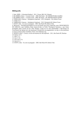 Bibliografia
1. Stott, JOHN – O discípulo Radical – 2011, Viçosa, MG, Ed. Ultimato
2. BLAMIRES, Harry – A mente Cristã – 2006, São Paulo – SP, SHEDD PUBLICAÇÕES
3. BLAMIRES, Harry – A mente Cristã – 2006, São Paulo – SP, SHEDD PUBLICAÇÕES
4. TORRALBA, Francesc – Inteligência Espiritual – 2012, Petrópolis – RJ, Editora Vozes
5. 1 Pedro 4:11
6. TORRALBA, Francesc – Inteligência Espiritual – 2012, Petrópolis-RJ, Editora Vozes
7. STOTT, John – Eu creio na pregação – 2003, São Paulo-SP, Editora Vida
8. McGravan – Principal personagem de um movimento que ficou conhecido como CRESCIMENTO
DE IGREJAS, cujos trabalhos foram desenvolvidos no Fuller Theological Seminary, e que foram
divulgados pelos escritos do Dr. Peter Wagner. Longe de ser uma unanimidade o Movimento de
Crescimento das Igrejas tem sido duramente criticado por seu pragmatismo, ou seja, os fins justificam
os meios na busca pelos resultados. Fonte: www.lideranca.org
9. NOWEN, Henri – Crescer, os três movimentos da vida espiritual – 2011, São Paulo-SP, Paulinas
10. Salmos 127:1
11. João 1:1-3
12. Atos 11:26
13. Atos Atos 17:6
14. Atos 6:3, 4
15. STOTT, John – Eu creio na pregação – 2003, São Paulo-SP, Editora Vida
 