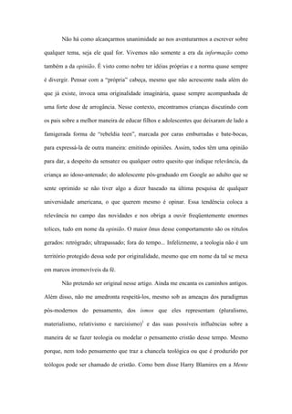 Não há como alcançarmos unanimidade ao nos aventurarmos a escrever sobre
qualquer tema, seja ele qual for. Vivemos não somente a era da informação como
também a da opinião. É visto como nobre ter idéias próprias e a norma quase sempre
é divergir. Pensar com a “própria” cabeça, mesmo que não acrescente nada além do
que já existe, invoca uma originalidade imaginária, quase sempre acompanhada de
uma forte dose de arrogância. Nesse contexto, encontramos crianças discutindo com
os pais sobre a melhor maneira de educar filhos e adolescentes que deixaram de lado a
famigerada forma de “rebeldia teen”, marcada por caras emburradas e bate-bocas,
para expressá-la de outra maneira: emitindo opiniões. Assim, todos têm uma opinião
para dar, a despeito da sensatez ou qualquer outro quesito que indique relevância, da
criança ao idoso-antenado; do adolescente pós-graduado em Google ao adulto que se
sente oprimido se não tiver algo a dizer baseado na última pesquisa de qualquer
universidade americana, o que querem mesmo é opinar. Essa tendência coloca a
relevância no campo das novidades e nos obriga a ouvir freqüentemente enormes
tolices, tudo em nome da opinião. O maior ônus desse comportamento são os rótulos
gerados: retrógrado; ultrapassado; fora do tempo... Infelizmente, a teologia não é um
território protegido dessa sede por originalidade, mesmo que em nome da tal se mexa
em marcos irremovíveis da fé.
Não pretendo ser original nesse artigo. Ainda me encanta os caminhos antigos.
Além disso, não me amedronta respeitá-los, mesmo sob as ameaças dos paradigmas
pós-modernos do pensamento, dos ismos que eles representam (pluralismo,
materialismo, relativismo e narcisismo)1
e das suas possíveis influências sobre a
maneira de se fazer teologia ou modelar o pensamento cristão desse tempo. Mesmo
porque, nem todo pensamento que traz a chancela teológica ou que é produzido por
teólogos pode ser chamado de cristão. Como bem disse Harry Blamires em a Mente
 