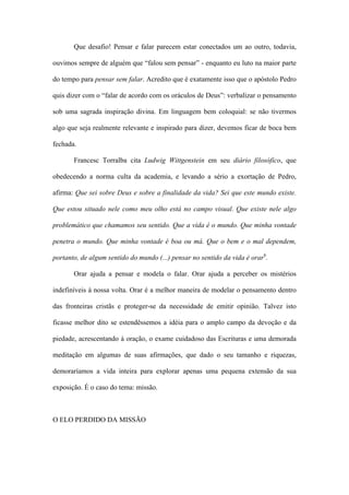 Que desafio! Pensar e falar parecem estar conectados um ao outro, todavia,
ouvimos sempre de alguém que “falou sem pensar” - enquanto eu luto na maior parte
do tempo para pensar sem falar. Acredito que é exatamente isso que o apóstolo Pedro
quis dizer com o “falar de acordo com os oráculos de Deus”: verbalizar o pensamento
sob uma sagrada inspiração divina. Em linguagem bem coloquial: se não tivermos
algo que seja realmente relevante e inspirado para dizer, devemos ficar de boca bem
fechada.
Francesc Torralba cita Ludwig Wittgenstein em seu diário filosófico, que
obedecendo a norma culta da academia, e levando a sério a exortação de Pedro,
afirma: Que sei sobre Deus e sobre a finalidade da vida? Sei que este mundo existe.
Que estou situado nele como meu olho está no campo visual. Que existe nele algo
problemático que chamamos seu sentido. Que a vida é o mundo. Que minha vontade
penetra o mundo. Que minha vontade é boa ou má. Que o bem e o mal dependem,
portanto, de algum sentido do mundo (...) pensar no sentido da vida é orar6
.
Orar ajuda a pensar e modela o falar. Orar ajuda a perceber os mistérios
indefiníveis à nossa volta. Orar é a melhor maneira de modelar o pensamento dentro
das fronteiras cristãs e proteger-se da necessidade de emitir opinião. Talvez isto
ficasse melhor dito se estendêssemos a idéia para o amplo campo da devoção e da
piedade, acrescentando à oração, o exame cuidadoso das Escrituras e uma demorada
meditação em algumas de suas afirmações, que dado o seu tamanho e riquezas,
demoraríamos a vida inteira para explorar apenas uma pequena extensão da sua
exposição. É o caso do tema: missão.
O ELO PERDIDO DA MISSÃO
 
