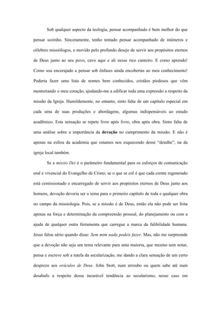 Sob qualquer aspecto da teologia, pensar acompanhado é bem melhor do que
pensar sozinho. Sinceramente, tenho tentado pensar acompanhado de inúmeros e
célebres missiólogos, e movido pelo profundo desejo de servir aos propósitos eternos
de Deus junto ao seu povo, cavo aqui e ali nesse rico canteiro. E como aprendo!
Como sou encorajado a pensar sob ênfases ainda encobertas ao meu conhecimento!
Poderia fazer uma lista de nomes bem conhecidos, cristãos piedosos que vêm
mentoriando o meu coração, ajudando-me a edificar toda uma expressão a respeito da
missão da Igreja. Humildemente, no entanto, sinto falta de um capítulo especial em
cada uma de suas produções e abordagens, algumas indispensáveis ao estudo
acadêmico. Esta sensação se repete livro após livro, obra após obra. Sinto falta de
uma análise sobre a importância da devoção no cumprimento da missão. E não é
apenas na esfera da academia que estamos nos esquecendo desse “detalhe”, na da
igreja local também.
Se a missio Dei é o parâmetro fundamental para os esforços de comunicação
oral e vivencial do Evangelho de Cristo; se o que se crê é que cada crente regenerado
está comissionado e encarregado de servir aos propósitos eternos de Deus junto aos
homens, devoção deveria ser o tema para o primeiro capítulo de toda e qualquer obra
no campo da missiologia. Pois, se a missão é de Deus, então ela não pode ser feita
apenas na força e determinação da compreensão pessoal, do planejamento ou com a
ajuda de qualquer outra ferramenta que carregue a marca da falibilidade humana.
Jesus falou sério quando disse: Sem mim nada podeis fazer. Mas, não me surpreende
que a devoção não seja um tema relevante para uma maioria, que mesmo sem notar,
pensa e escreve sob a tutela da secularização, me dando a clara sensação de um certo
desprezo aos oráculos de Deus. John Stott, num arroubo ou quem sabe até num
desabafo a respeito dessa incurável tendência ao secularismo, nesse caso em
 