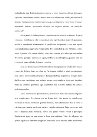 particular, na área da pregação, disse: Mas se os seres humanos estão de fato cegos,
espiritual e moralmente, surdos, mudos, mancos e até mortos e, ainda, prisioneiros de
Satanás, é extremamente ridículo supor que, por conta própria e com nossa pregação
meramente humana, poderemos alcançar ou resgatar pessoas em condições
lastimável.7
Outra possível razão quanto ao esquecimento da íntima relação entre devoção
e missão, é o medo de se estar ressuscitando uma espiritualidade medieval, que dada a
tendência mencionada anteriormente, é considerada ultrapassada, e que para alguns,
equivocadamente, sugere uma relação entre devocionalidade e ócio. Portanto, como a
seara é grande e há muito trabalho a ser feito, acabam por achar que uma ênfase
devocional que apele à oração, ao jejum, meditação e contemplação, poderia criar um
exército de super soldados de braços cruzados.
Esse não é um exaustivo trabalho sobre a incompreensível tensão entre missão
e devoção. Todavia, basta um olhar nas Escrituras e na história, ainda que desatento,
para sermos não somente convencidos da necessidade de rasgarmos o coração diante
do Deus que comissiona, mas também sermos quebrantados e libertos da incurável
mania de acharmos que temos algo a contribuir para o enorme trabalho na seara do
perfeito agricultor.
Jesus, o missionário por excelência, ensinou que diante dos desafios impostos
pela própria seara, deveríamos orar ao Senhor dela. Isto porque, os desafios que
envolvem a missão não tocam questões naturais, mas sobrenaturais. Não é como se
estivéssemos a avaliar currículos ou fazer cálculos estimados. Tudo que toca a vida
não é mecânico nem previsível. Parece que jamais vamos vencer o paradigma
iluminista de enxergar tudo como se fosse uma máquina. Vida, fé, salvação, são
apenas alguns dos elementos integrados à missão e todos estão na esfera do mistério,
 