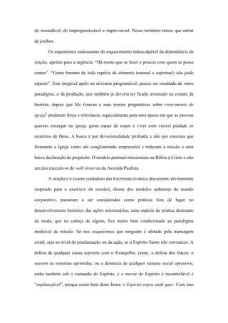 do insondável, do imprognosticável e imprevisível. Nesse território temos que entrar
de joelhos.
Os argumentos endossantes do esquecimento indesculpável da dependência da
oração, apelam para a urgência: “Há muito que se fazer e poucos com quem se possa
contar”. “Gente faminta de toda espécie de alimento (natural e espiritual) não pode
esperar”. Este inegável apelo ao ativismo programável, parece ser resultado de outro
paradigma, o da produção, que também já deveria ter ficado arrumado na estante da
história, depois que Mc Gravan e suas teorias pragmáticas sobre crescimento de
igreja8
perderam força e relevância, especialmente para uma época em que as pessoas
querem enxergar na igreja, gente capaz de expor e viver com visível piedade os
mistérios de Deus. A busca é por devocionalidade profunda e não por sistemas que
formatem a Igreja como um conglomerado empresarial e reduzam a missão a uma
breve declaração de propósito. O modelo pastoral-missionário na Bíblia é Cristo e não
um dos executivos de wall street ou da Avenida Paulista.
A oração e o exame cuidadoso das Escrituras (o único documento divinamente
inspirado para o exercício da missão), diante dos modelos sedutores do mundo
corporativo, passaram a ser consideradas como práticas fora de lugar no
desenvolvimento histórico das ações missionárias; uma espécie de prática destoante
da moda, que na cabeça de alguns, fica muito bem condicionada ao paradigma
medieval de missão. Só nos esquecemos que ninguém é afetado pela mensagem
cristã, seja ao nível da proclamação ou da ação, se o Espírito Santo não convencer. A
defesa de qualquer causa coerente com o Evangelho, como: a defesa dos fracos; o
socorro às minorias oprimidas; ou a denúncia de qualquer sistema social opressivo,
estão também sob o comando do Espírito, e o mover do Espírito é incontrolável e
“implanejável”, porque como bem disse Jesus: o Espírito sopra onde quer. Com isso
 