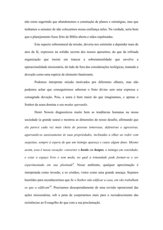 não estou sugerindo que abandonemos a construção de planos e estratégias, mas que
tenhamos a sensatez de não colocarmos nossa confiança neles. Na verdade, seria bom
que o planejamento fosse feito de Bíblia aberta e mãos espalmadas.
Este aspecto sobrenatural da missão, deveria nos estimular a depender mais de
atos da fé, expressos na solidão secreta dos nossos aposentos, do que da refinada
organização que insiste em trancar a sobrenaturalidade que envolve a
operacionalidade missionária, do lado de fora das considerações teológicas, tratando a
devoção como uma espécie de elemento fanatizante.
Podemos interpretar missão motivados por diferentes olhares, mas não
podemos achar que conseguiremos saborear o fruto divino sem uma expressa e
consagrada devoção. Pois, a seara é bem maior do que imaginamos, e apenas o
Senhor da seara domina o seu modus operandis.
Henri Nowen diagnosticou muito bem as tendências humanas na nossa
sociedade (a grande seara) e mostrou as dimensões do nosso desafio, afirmando que
ela parece cada vez mais cheia de pessoas temerosas, defensivas e agressivas,
agarrando-se ansiosamente às suas propriedades, inclinadas a olhar ao redor com
suspeitas, sempre à espera de que um inimigo apareça e cause algum dano. Mesmo
assim, essa é nossa vocação: converter o hostis em hospes, o inimigo em convidado,
e criar o espaço livre e sem medo, no qual a irmandade pode formar-se e ser
experimentada em sua plenitude9
. Nesse ambiente, qualquer aproximação é
interpretada como invasão, e os cristãos, vistos como uma grande ameaça. Sejamos
humildes para reconhecermos que Se o Senhor não edificar a casa, em vão trabalham
os que a edificam10
. Precisamos desesperadamente de uma revisão operacional das
ações missionárias, sob a pena de cooperarmos mais para o recrudescimento das
resistências ao Evangelho do que com a sua proclamação.
 