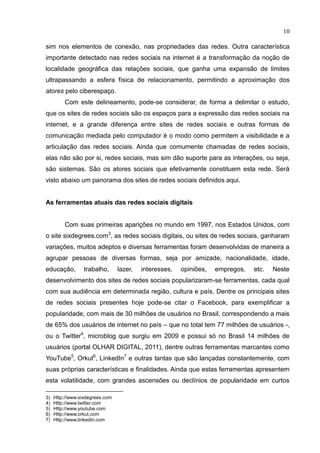 10
sim nos elementos de conexão, nas propriedades das redes. Outra característica
importante detectado nas redes sociais na internet é a transformação da noção de
localidade geográfica das relações sociais, que ganha uma expansão de limites
ultrapassando a esfera física de relacionamento, permitindo a aproximação dos
atores pelo ciberespaço.
Com este delineamento, pode-se considerar, de forma a delimitar o estudo,
que os sites de redes sociais são os espaços para a expressão das redes sociais na
internet, e a grande diferença entre sites de redes sociais e outras formas de
comunicação mediada pelo computador é o modo como permitem a visibilidade e a
articulação das redes sociais. Ainda que comumente chamadas de redes sociais,
elas não são por si, redes sociais, mas sim dão suporte para as interações, ou seja,
são sistemas. São os atores sociais que efetivamente constituem esta rede. Será
visto abaixo um panorama dos sites de redes sociais definidos aqui.
As ferramentas atuais das redes sociais digitais
Com suas primeiras aparições no mundo em 1997, nos Estados Unidos, com
o site sixdegrees.com3
, as redes sociais digitais, ou sites de redes sociais, ganharam
variações, muitos adeptos e diversas ferramentas foram desenvolvidas de maneira a
agrupar pessoas de diversas formas, seja por amizade, nacionalidade, idade,
educação, trabalho, lazer, interesses, opiniões, empregos, etc. Neste
desenvolvimento dos sites de redes sociais popularizaram-se ferramentas, cada qual
com sua audiência em determinada região, cultura e país. Dentre os principais sites
de redes sociais presentes hoje pode-se citar o Facebook, para exemplificar a
popularidade, com mais de 30 milhões de usuários no Brasil, correspondendo a mais
de 65% dos usuários de internet no país – que no total tem 77 milhões de usuários -,
ou o Twitter4
, microblog que surgiu em 2009 e possui só no Brasil 14 milhões de
usuários (portal OLHAR DIGITAL, 2011), dentre outras ferramentas marcantes como
YouTube5
, Orkut6
, LinkedIn7
e outras tantas que são lançadas constantemente, com
suas próprias características e finalidades. Ainda que estas ferramentas apresentem
esta volatilidade, com grandes ascensões ou declínios de popularidade em curtos
3) Http://www.sixdegrees.com
4) Http://www.twitter.com
5) Http://www.youtube.com
6) Http://www.orkut.com
7) Http://www.linkedin.com
 