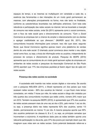 11
espaços de tempo, e as mesmas se multipliquem em variedade a cada dia, a
essência das ferramentas e das interações de um modo geral permanecem as
mesmas, com alterações principalmente na forma, mas não tanto na finalidade,
conforme as características levantadas nas definições anteriores. Com toda esta
relevância e participação das redes sociais na internet, tem-se levantado a inserção
do consumo nas redes sociais, onde Sá (2011) apresenta como o social commerce,
com o foco da rede social para o direcionamento do consumo. "Com o Social
Commerce as empresas tem a chance de ampliar o relacionamento com os clientes
e agregar credibilidade ao que oferecem.” (MURER apud SA, 2011). São
consumidores trocando informações para comprar. Isso não quer dizer, segundo
Murer, que Social Commerce significa apenas inserir uma plataforma de vendas
dentro de uma rede social. O chamado social commerce deve manter o seu objeto
social como foco, ou seja, a troca de informação entre os usuários, independente do
processo de compra e oferecimento de produto. Pesquisa do IBOPE (2010)
apresenta que os consumidores de um modo geral aprovam ações de empresas em
ambientes de redes sociais e pesquisas da Associação Comercial de São Paulo
(2010) apontam que 17% das empresas paulistas já fazem algum tipo de ação em
redes sociais.
Presença das redes sociais na sociedade
A sociedade está inserida nas redes sociais digitais e vice-versa. De acordo
com a pesquisa NIELSEN (2011), o Brasil representa um dos países que mais
acessam redes sociais - 86% dos usuários de Internet - e que ficam mais tempo
conectados, em média 7 horas por mês. As redes sociais e blogs são visitados por
três quartos dos consumidores mundiais que estão online, número 24% maior que
em 2010. Também na pesquisa IBOPE (2010), é apresentado que 37% dos usuários
de redes sociais acessam mais de uma vez ao dia e 25%, pelo menos 1 vez ao dia,
ou seja, a presença diária nas redes representa 62% dos usuários, sendo 1/3
destes, permanecendo ao menos 1h por dia. A mesma pesquisa aponta que 90%
dos usuários pertencem às classes A, B e C, ou seja, as principais camadas que
movimentam a economia. A importância dada para as redes também aponta uma
relevante participação no dia-a-dia, pois 37% dos jovens por exemplo dizem que não
imaginam suas vidas sem as redes sociais. Outro potencial destacado refere-se a
 