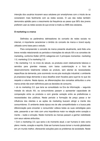 12
intenção dos usuários trocarem seus celulares por smartphones com o intuito de se
conectarem mais facilmente com as redes sociais. O uso das redes também
demonstra aptidão para o crescimento da frequência ao passo que 56% dos jovens
preferem usar as redes sociais do que enviar e-mails ou SMS dos celulares.
O marketing e a marca
Definidos os parâmetros delineadores do conceito de redes sociais na
internet, é importante caracterizar o âmbito do conceito de marca e brand equity,
utilizado como base para o estudo.
Para compreender o conceito de marca presente atualmente, será feita uma
breve revisão relacionando os períodos e transições do século XX e os conceitos de
marketing, conforme Kotler (2010) categoriza em 3 principais momentos: marketing
1.0, marketing 2.0 e marketing 3.0:
• No marketing 1.0, no início do século, os produtos eram relativamente básicos e
servidos para grandes massas, com baixa customização e o foco de
desenvolvimento totalmente voltado ao produto, sem atentar às necessidades
específicas da demanda, pois ocorrendo na era pós revolução industrial, o ambiente
já propiciava larga demanda e seus desafios eram focados para supri-la no que diz
respeito a volume. Nesta época, as diferenciações dos conceitos atribuídos a uma
marca ainda não eram definitivos para as decisões de consumo.
• Já no marketing 2.0, que teria se consolidado na Era da Informação – segunda
metade do século XX, os consumidores passam a apresentar capacidade de
comparação entre os produtos e com grande variação entre as preferências e
necessidades dos públicos. Neste período a formação de preço passa a ter
influência dos clientes e as ações de marketing buscam atingir a mente dos
consumidores. O ambiente desta época era de alta competitividade e a busca pela
diferenciação para encantar o consumidor voltava todas as suas estratégias para
este, passando a ser visto com uma importância maior na relação entre coração e
mente – razão e emoção. Neste momento as marcas passam a ganhar visibilidade
com seus valores atribuídos.
• Com o marketing 3.0, que seria o do momento atual, o ser humano é visto como
pleno: mente, coração e espírito. Este ser humano busca tornar o mundo globalizado
em um mundo melhor, oferecendo soluções para os problemas da sociedade. Neste
 