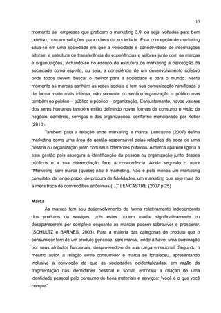 13
momento as empresas que praticam o marketing 3.0, ou seja, voltadas para bem
coletivo, buscam soluções para o bem da sociedade. Esta concepção de marketing
situa-se em uma sociedade em que a velocidade e conectividade de informações
alteram a estrutura de transferência de experiências e valores junto com as marcas
e organizações, incluindo-se no escopo de estrutura de marketing a percepção da
sociedade como espírito, ou seja, a consciência de um desenvolvimento coletivo
onde todos devem buscar o melhor para a sociedade e para o mundo. Neste
momento as marcas ganham as redes sociais e tem sua comunicação ramificada e
de forma muito mais intensa, não somente no sentido organização – público mas
também no público – público e público – organização. Conjuntamente, novos valores
dos seres humanos também estão definindo novas formas de consumo e visão de
negócio, comércio, serviços e das organizações, conforme mencionado por Kotler
(2010).
Também para a relação entre marketing e marca, Lencastre (2007) define
marketing como uma área de gestão responsável pelas relações de troca de uma
pessoa ou organização junto com seus diferentes públicos. A marca aparece ligada a
esta gestão pois assegura a identificação da pessoa ou organização junto desses
públicos e a sua diferenciação face à concorrência. Ainda segundo o autor
“Marketing sem marca (quase) não é marketing. Não é pelo menos um marketing
completo, de longo prazo, de procura de fidelidades, um marketing que seja mais do
a mera troca de commodities anônimas (...)” LENCASTRE (2007 p.25)
Marca
As marcas tem seu desenvolvimento de forma relativamente independente
dos produtos ou serviços, pois estes podem mudar significativamente ou
desaparecerem por completo enquanto as marcas podem sobreviver e prosperar.
(SCHULTZ e BARNES, 2003). Para a maioria das categorias de produto que o
consumidor tem de um produto genérico, sem marca, tende a haver uma dominação
por seus atributos funcionais, desprovendo-o de sua carga emocional. Segundo o
mesmo autor, a relação entre consumidor e marca se fortaleceu, apresentando
inclusive a convicção de que as sociedades ocidentalizadas, em razão da
fragmentação das identidades pessoal e social, encoraja a criação de uma
identidade pessoal pelo consumo de bens materiais e serviços: “você é o que você
compra”.
 