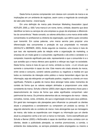 14
Desta forma é preciso compreender com clareza com conceito de marca e as
implicações em um ambiente de negócios, assim como a magnitude da construção
de valor pela mesma – brand equity
Em uma definição de marca pela American Marketing Association (apud
KOTLER, 2000, p. 426) "uma marca é um nome, termo, símbolo, desenho que deve
identificar os bens ou serviços de uma empresa ou grupo de empresas e diferenciá-
los da concorrência.” Neste conceito, os valores atribuídos a uma marca ainda estão
concentrados no profissional ou diretoria da organização, que define quais conceitos
quer transmitir. Em outras palavras, uma marca serviria para propiciar uma
diferenciação dos concorrentes e proteção de sua propriedade no mercado
(SCHULTZ e BERNER, 2003). Ainda segundo os mesmos, uma marca é mais do
que isso: ela representa parte da relação entre a organização de marketing, a
empresa de um modo geral e o consumidor, significando o elo entre o vendedor e o
comprador, trazendo significado para este, representando o que o consumidor é e o
que acredita que a marca oferece para ajudá-lo a reforçar seu lugar na sociedade.
Desta forma, marca é mais do que um nome, símbolo ou ícone – é um vínculo que
somente o consumidor é capaz de criar. Este mesmo elo criado através da marca,
entre venda e consumo, constrói valores positivos ou negativos a medida em que
todos os momentos de interação entre público e marca transmitem algum tipo de
informação, seja ela reforçando um significado positivo, negativo ou criando um novo
significado. Portanto a gestão de marca deve abranger todos estes momentos de
contato de forma que os valores estejam alinhados e proporcionem uma visão
consistente da marca. Schultz e Berner (2003) citam alguns elementos chave para o
desenvolvimento de marca de forma que estes significados componham valor
patrimonial da marca. Os primeiros elementos são as mensagens da marca – ideias,
conceitos, ícones, cores, símbolos, etc que a organização envia para seus públicos.
Em geral tais mensagens são planejadas para influenciar ou persuadir os clientes
atuais e prospectivos a considerarem ou comprarem um produto ou serviço. O
segundo elemento são os contatos de marca: mais abrangentes que as mensagens
da marca, são todas as experiências com imagem ou informação que um cliente
atual ou prospectivo venha a ter com a marca no mercado. Como exemplificado por
Schultz e Berner (2003) o McDonalds é capaz de identificar vários contatos com os
clientes, desde a publicidade planejada, os eventos promocionais, a comida, o
ambiente dos restaurantes, os serviços prestados pelos empregados ou mesmo a
 
