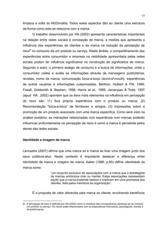 15
limpeza a volta do McDonalds. Todos estes aspectos dão ao cliente uma estrutura
da forma como este se relaciona com a marca.
O trabalho desenvolvido por HA (2002) apresenta características importantes
na relação entre redes sociais e concepção de marca, a medida que apresenta a
influência das experiências de clientes e da marca na redução da percepção de
risco8
no consumo de um produto ou serviço. Neste âmbito, o compartilhamento das
experiências entre consumidor e empresa na visibilidade apresentada pelas redes
sociais podem ter influência significativa na construção de significados de marca.
Segundo o autor, o primeiro estágio de consumo é a busca de informações, onde o
consumidor coleta e avalia as informações através de mensagens publicitárias,
revistas, nome da marca, comunicação boca-a-boca (word-of-mouth), experiências
de outros usuários e informações customizadas. Berthon, Hulbert & Pitt, 1999;
Foxall, Goldsmith & Stephen, 1998; Harris et al., 1999; Jarvenpaa & Todd, 1997
(apud HA , 2002) apontam que os itens mais relevantes na influência em percepção
de risco são: (1) Sua própria experiência com o produto ou marca; (2)
Recomendação “boca-a-boca” de familiares e amigos; (3) impressões sobre a
promoção de um produto associado com uma marca específica. Como será visto na
análise posterior, as interações relacionadas com experiência com marcas poderão
influenciar profundamente na percepção de risco e como a marca é percebida pelos
atores das redes sociais.
Identidade e imagem de marca
Lencastre (2007) afirma que uma marca só é marca se tiver uma imagem junto dos
seus públicos-alvo. Neste contexto é importante destacar a diferença entre
identidade de marca e imagem de marca. Aaker (1996, p.80) define identidade da
marca como:
“um conjunto exclusivo de associações com a marca que o estrategista
de marcas ambiciona criar ou manter. Estas associações representam
aquilo que a marca pretende realizar e implicam em uma promessa aos
clientes, feita pelos membros da organização”.
É a proposta de valor oferecida pela marca ao cliente, envolvendo benefícios
8) A percepção de risco é definida por HA (2002) como a incerteza das consequências adversas ao se comprar
um produto ou serviço. Os riscos estão relacionados com as expectativas financeiras, psicológicas, sociais e
de performance.
 