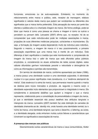 16
funcionais, emocionais ou de auto-expressão. Entretanto, no momento do
relacionamento entre marca e público, este, receptor da mensagem, elabora
significados e valores desta marca que podem ser condizentes ou diferentes dos
significados que a marca tenha pretendido. Esta percepção da marca por parte dos
clientes e público-alvo é a chamada imagem da marca. De forma análoga, pode-se
dizer que marca é como uma pessoa se chama e imagem é como os outros a
percebem ou pensam dela. Lencastre (2007) afirma que, no receptor, há de se
compreender que cada indivíduo-alvo pode ter múltiplas associações à marca,
projeções de suas diferentes instâncias psíquicas, conscientes e inconscientes. Ou
seja, a formação da imagem acaba dependendo muito de indivíduo para indivíduo.
Segundo o mesmo, a imagem de marca é o seu posicionamento, a primeira
associação espontânea que uma marca traz à mente de um indivíduo. Esta
diferença é bem significativa a medida que este monitoramento e compreensão da
imagem da marca traz o valor de marca que está difundido pelos públicos
envolvidos, e, considerando os atuais ambientes de redes sociais digitais, estes
valores difundidos ganham notoriedade perante a velocidade e abrangência de
como as informações e opiniões são transmitidas.
Em termos de identidade de marca, conforme apresentado por Aaker (1996),
a marca possui uma identidade nuclear e uma identidade expandida. A identidade
nuclear é a que possui significados mais duradouros, é a “essência atemporal da
marca”. Esta essência é a alma da marca, que permanece mesmo quando a marca
se desloca para novos mercados e produtos. Já, segundo o mesmo autor, a
identidade expandida inclui elementos que proporcionam a integridade à marca. Ela
complementa e acrescenta detalhes que ajudam a imaginar o que a marca
representa, colaborando para a consolidação da personalidade e imagem da marca,
já que a identidade essencial não possui detalhes dos atributos tangíveis e
intangíveis da marca. Lencastre (2007) também faz esta distinção de camadas de
identidade chamando-as de identity mix, onde haveria uma identidade central, ou o
nome da marca, uma identidade tangível, que seria o desenho, o lettering, as cores;
e a identidade alargada, onde entrariam muitos outros fatores e características que
constroem os significados e associações de marca.
A presença das marcas nos públicos
Desmembrando outras características da marca e seus consumidores, Kotler
 