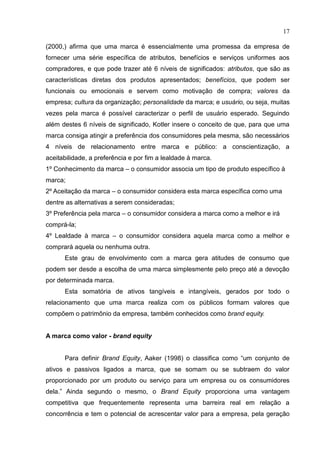 17
(2000,) afirma que uma marca é essencialmente uma promessa da empresa de
fornecer uma série específica de atributos, benefícios e serviços uniformes aos
compradores, e que pode trazer até 6 níveis de significados: atributos, que são as
características diretas dos produtos apresentados; benefícios, que podem ser
funcionais ou emocionais e servem como motivação de compra; valores da
empresa; cultura da organização; personalidade da marca; e usuário, ou seja, muitas
vezes pela marca é possível caracterizar o perfil de usuário esperado. Seguindo
além destes 6 níveis de significado, Kotler insere o conceito de que, para que uma
marca consiga atingir a preferência dos consumidores pela mesma, são necessários
4 níveis de relacionamento entre marca e público: a conscientização, a
aceitabilidade, a preferência e por fim a lealdade à marca.
1º Conhecimento da marca – o consumidor associa um tipo de produto específico à
marca;
2º Aceitação da marca – o consumidor considera esta marca específica como uma
dentre as alternativas a serem consideradas;
3º Preferência pela marca – o consumidor considera a marca como a melhor e irá
comprá-la;
4º Lealdade à marca – o consumidor considera aquela marca como a melhor e
comprará aquela ou nenhuma outra.
Este grau de envolvimento com a marca gera atitudes de consumo que
podem ser desde a escolha de uma marca simplesmente pelo preço até a devoção
por determinada marca.
Esta somatória de ativos tangíveis e intangíveis, gerados por todo o
relacionamento que uma marca realiza com os públicos formam valores que
compõem o patrimônio da empresa, também conhecidos como brand equity.
A marca como valor - brand equity
Para definir Brand Equity, Aaker (1998) o classifica como “um conjunto de
ativos e passivos ligados a marca, que se somam ou se subtraem do valor
proporcionado por um produto ou serviço para um empresa ou os consumidores
dela.” Ainda segundo o mesmo, o Brand Equity proporciona uma vantagem
competitiva que frequentemente representa uma barreira real em relação a
concorrência e tem o potencial de acrescentar valor para a empresa, pela geração
 