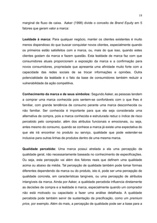 18
marginal de fluxo de caixa. Aaker (1998) divide o conceito de Brand Equity em 5
fatores que geram valor a marca:
Lealdade à marca: Para qualquer negócio, manter os clientes existentes é muito
menos dispendioso do que buscar conquistar novos clientes, especialmente quando
os primeiros estão satisfeitos com a marca, ou, mais do que isso, quando estes
clientes gostam da marca e fazem questão. Esta lealdade de marca faz com que
consumidores atuais proporcionem a exposição da marca e a confirmação para
novos consumidores, propriedade que apresenta uma afinidade muito forte com a
capacidade das redes sociais de se trocar informações e opiniões. Outra
potencialidade da lealdade é o fato da base de consumidores também reduzir a
vulnerabilidade da ação competitiva.
Conhecimento da marca e de seus símbolos: Segundo Aaker, as pessoas tendem
a comprar uma marca conhecida pois sentem-se confortáveis com o que lhes é
familiar, com grande tendência de consumo perante uma marca desconhecida ou
não familiar. Ser conhecida é importante para que ela seja considerada uma
alternativa de compra, pois a marca conhecida e estruturada reduz o índice de risco
percebido pelo comprador, além dos atributos funcionais e emocionais, ou seja,
antes mesmo do consumo, quando se conhece a marca já existe uma expectativa do
que ele irá encontrar no produto ou serviço, qualidade que pode estender-se
inclusive para outras linhas de produtos dentro de uma mesma marca.
Qualidade percebida: Uma marca possui atrelada a ela uma percepção de
qualidade geral, não necessariamente baseada no conhecimento de especificações.
Ou seja, esta percepção vai além dos fatores reais que definem uma qualidade
acima ou abaixo da média. Tal percepção de qualidade também pode tomar formas
diferentes dependendo da marca ou do produto, isto é, pode ser uma percepção de
qualidade concreta, em características tangíveis, ou uma percepção de atributos
intangíveis da marca. Ainda por Aaker, a qualidade percebida influencia diretamente
as decisões de compra e a lealdade à marca, especialmente quando um comprador
não está motivado ou capacitado a fazer uma análise detalhada. A qualidade
percebida pode também servir de sustentação da precificação, como um premium
price, por exemplo. Além do mais, a percepção de qualidade pode ser a base para a
 