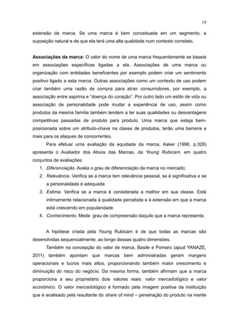 19
extensão da marca. Se uma marca é bem conceituada em um segmento, a
suposição natural e de que ela terá uma alta qualidade num contexto correlato.
Associações da marca: O valor do nome de uma marca frequentemente se baseia
em associações específicas ligadas a ela. Associações de uma marca ou
organização com entidades beneficentes por exemplo podem criar um sentimento
positivo ligado a esta marca. Outras associações como um contexto de uso podem
criar também uma razão de compra para atrair consumidores, por exemplo, a
associação entre aspirina e “doença do coração”. Por outro lado um estilo de vida ou
associação de personalidade pode mudar a experiência de uso, assim como
produtos da mesma família também tendem a ter suas qualidades ou desvantagens
competitivas passadas de produto para produto. Uma marca que esteja bem-
posicionada sobre um atributo-chave na classe de produtos, terão uma barreira a
mais para os ataques de concorrentes.
Para efetuar uma avaliação da equidade da marca, Aaker (1996, p.328)
apresenta o Avaliador dos Ativos das Marcas, da Young Rubicam, em quatro
conjuntos de avaliações:
1. Diferenciação. Avalia o grau de diferenciação da marca no mercado;
2. Relevância. Verifica se a marca tem relevância pessoal, se é significativa e se
a personalidade é adequada
3. Estima. Verifica se a marca é considerada a melhor em sua classe. Está
intimamente relacionada à qualidade percebida e à extensão em que a marca
está crescendo em popularidade
4. Conhecimento. Mede grau de compreensão daquilo que a marca representa.
A hipótese criada pela Young Rubicam é de que todas as marcas são
desenolvidas sequencialmente, ao longo dessas quatro dimensões.
Também na concepção do valor de marca, Basile e Pomaro (apud YANAZE,
2011) também apontam que marcas bem administradas geram margens
operacionais e lucros mais altos, proporcionando também maior crescimento e
diminuição do risco do negócio. Da mesma forma, também afirmam que a marca
proporciona a seu proprietário dois valores reais: valor mercadológico e valor
econômico. O valor mercadológico é formado pela imagem positiva da instituição
que é analisado pela resultante do share of mind – penetração do produto na mente
 