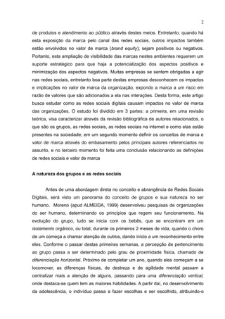 2
de produtos e atendimento ao público através destes meios. Entretanto, quando há
esta exposição da marca pelo canal das redes sociais, outros impactos também
estão envolvidos no valor de marca (brand equity), sejam positivos ou negativos.
Portanto, esta ampliação de visibilidade das marcas nestes ambientes requerem um
suporte estratégico para que haja a potencialização dos aspectos positivos e
minimização dos aspectos negativos. Muitas empresas se sentem obrigadas a agir
nas redes sociais, entretanto boa parte destas empresas desconhecem os impactos
e implicações no valor de marca da organização, expondo a marca a um risco em
razão de valores que são adicionados a ela nas interações. Desta forma, este artigo
busca estudar como as redes sociais digitais causam impactos no valor de marca
das organizações. O estudo foi dividido em 3 partes: a primeira, em uma revisão
teórica, visa caracterizar através da revisão bibliográfica de autores relacionados, o
que são os grupos, as redes sociais, as redes sociais na internet e como elas estão
presentes na sociedade; em um segundo momento definir os conceitos de marca e
valor de marca através do embasamento pelos principais autores referenciados no
assunto, e no terceiro momento foi feita uma conclusão relacionando as definições
de redes sociais e valor de marca
A natureza dos grupos e as redes sociais
Antes de uma abordagem direta no conceito e abrangência de Redes Sociais
Digitais, será visto um panorama do conceito de grupos e sua natureza no ser
humano. Moreno (apud ALMEIDA, 1999) desenvolveu pesquisas de organizações
do ser humano, determinando os princípios que regem seu funcionamento. Na
evolução do grupo, tudo se inicia com os bebês, que se encontram em um
isolamento orgânico, ou total, durante os primeiros 2 meses de vida, quando o choro
de um começa a chamar atenção de outros, dando início a um reconhecimento entre
eles. Conforme o passar destas primeiras semanas, a percepção de pertencimento
ao grupo passa a ser determinado pelo grau de proximidade física, chamado de
diferenciação horizontal. Próximo de completar um ano, quando eles começam a se
locomover, as diferenças físicas, de destreza e de agilidade mental passam a
centralizar mais a atenção de alguns, passando para uma diferenciação vertical,
onde destaca-se quem tem as maiores habilidades. A partir daí, no desenvolvimento
da adolescência, o indivíduo passa a fazer escolhas e ser escolhido, atribuindo-o
 