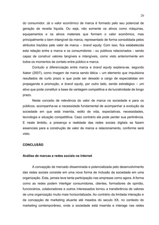20
do consumidor. Já o valor econômico de marca é formado pelo seu potencial de
geração de receita líquida. Ou seja, não somente os ativos como máquinas,
equipamentos e os ativos materiais que formam o valor econômico, mas
principalmente o bem intangível da marca, representado de forma consolidada pelos
atributos trazidos pelo valor de marca – brand equity. Com isso, fica estabelecida
esta relação entre a marca e os consumidores - ou públicos relacionados - sendo
capaz de construir valores tangíveis e intangíveis, como visto anteriormente em
todos os momentos de contato entre público e marca.
Contudo a diferenciação entre marca e brand equity explana-se, segundo
Aaker (2007), como imagem de marca sendo tática – um elemento que impulsiona
resultados de curto prazo e que pode ser deixado a cargo de especialistas em
propaganda e promoção, e brand equity, por outro lado, sendo estratégico – um
ativo que pode constituir a base da vantagem competitiva e da lucratividade de longo
prazo.
Neste conceito de relevância do valor de marca na sociedade e para os
públicos, acompanha-se a necessidade fundamental de acompanhar a evolução da
sociedade em que está inserida, estilo de vida, expectativas, necessidades,
tecnologia e situação competititiva. Caso contrário ela pode perder sua pertinência.
E neste âmbito, a presença e realidade das redes sociais digitais se fazem
essenciais para a construção de valor de marca e relacionamento, conforme será
visto.
CONCLUSÃO
Análise de marcas e redes sociais na internet
A concepção de mercado disseminada e potencializada pelo desenvolvimento
das redes sociais consiste em uma nova forma de inclusão da sociedade em uma
organização. Esta, jamais teve tanta participação nas empresas como agora. A forma
como as redes podem interligar consumidores, clientes, formadores de opinião,
funcionários, colaboradores e outros interessados tornou a transferência de valores
de uma organização muito mais horizontalizada. Ao contrário da limitada interação e
da concepção de marketing atuante até meados do seculo XX, no contexto do
marketing contemporâneo, onde a sociedade está inserida e interage nas redes
 