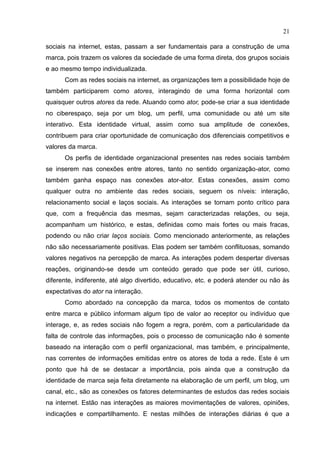 21
sociais na internet, estas, passam a ser fundamentais para a construção de uma
marca, pois trazem os valores da sociedade de uma forma direta, dos grupos sociais
e ao mesmo tempo individualizada.
Com as redes sociais na internet, as organizações tem a possibilidade hoje de
também participarem como atores, interagindo de uma forma horizontal com
quaisquer outros atores da rede. Atuando como ator, pode-se criar a sua identidade
no ciberespaço, seja por um blog, um perfil, uma comunidade ou até um site
interativo. Esta identidade virtual, assim como sua amplitude de conexões,
contribuem para criar oportunidade de comunicação dos diferenciais competitivos e
valores da marca.
Os perfis de identidade organizacional presentes nas redes sociais também
se inserem nas conexões entre atores, tanto no sentido organização-ator, como
também ganha espaço nas conexões ator-ator. Estas conexões, assim como
qualquer outra no ambiente das redes sociais, seguem os níveis: interação,
relacionamento social e laços sociais. As interações se tornam ponto crítico para
que, com a frequência das mesmas, sejam caracterizadas relações, ou seja,
acompanham um histórico, e estas, definidas como mais fortes ou mais fracas,
podendo ou não criar laços sociais. Como mencionado anteriormente, as relações
não são necessariamente positivas. Elas podem ser também conflituosas, somando
valores negativos na percepção de marca. As interações podem despertar diversas
reações, originando-se desde um conteúdo gerado que pode ser útil, curioso,
diferente, indiferente, até algo divertido, educativo, etc. e poderá atender ou não às
expectativas do ator na interação.
Como abordado na concepção da marca, todos os momentos de contato
entre marca e público informam algum tipo de valor ao receptor ou indivíduo que
interage, e, as redes sociais não fogem a regra, porém, com a particularidade da
falta de controle das informações, pois o processo de comunicação não é somente
baseado na interação com o perfil organizacional, mas também, e principalmente,
nas correntes de informações emitidas entre os atores de toda a rede. Este é um
ponto que há de se destacar a importância, pois ainda que a construção da
identidade de marca seja feita diretamente na elaboração de um perfil, um blog, um
canal, etc., são as conexões os fatores determinantes de estudos das redes sociais
na internet. Estão nas interações as maiores movimentações de valores, opiniões,
indicações e compartilhamento. E nestas milhões de interações diárias é que a
 