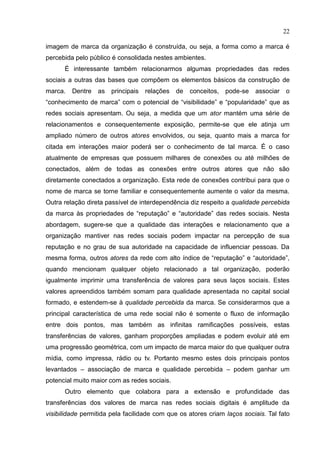 22
imagem de marca da organização é construída, ou seja, a forma como a marca é
percebida pelo público é consolidada nestes ambientes.
É interessante também relacionarmos algumas propriedades das redes
sociais a outras das bases que compõem os elementos básicos da construção de
marca. Dentre as principais relações de conceitos, pode-se associar o
“conhecimento de marca” com o potencial de “visibilidade” e “popularidade” que as
redes sociais apresentam. Ou seja, a medida que um ator mantém uma série de
relacionamentos e consequentemente exposição, permite-se que ele atinja um
ampliado número de outros atores envolvidos, ou seja, quanto mais a marca for
citada em interações maior poderá ser o conhecimento de tal marca. É o caso
atualmente de empresas que possuem milhares de conexões ou até milhões de
conectados, além de todas as conexões entre outros atores que não são
diretamente conectados a organização. Esta rede de conexões contribui para que o
nome de marca se torne familiar e consequentemente aumente o valor da mesma.
Outra relação direta passível de interdependência diz respeito a qualidade percebida
da marca às propriedades de “reputação” e “autoridade” das redes sociais. Nesta
abordagem, sugere-se que a qualidade das interações e relacionamento que a
organização mantiver nas redes sociais podem impactar na percepção de sua
reputação e no grau de sua autoridade na capacidade de influenciar pessoas. Da
mesma forma, outros atores da rede com alto índice de “reputação” e “autoridade”,
quando mencionam qualquer objeto relacionado a tal organização, poderão
igualmente imprimir uma transferência de valores para seus laços sociais. Estes
valores apreendidos também somam para qualidade apresentada no capital social
formado, e estendem-se à qualidade percebida da marca. Se considerarmos que a
principal característica de uma rede social não é somente o fluxo de informação
entre dois pontos, mas também as infinitas ramificações possíveis, estas
transferências de valores, ganham proporções ampliadas e podem evoluir até em
uma progressão geométrica, com um impacto de marca maior do que qualquer outra
mídia, como impressa, rádio ou tv. Portanto mesmo estes dois principais pontos
levantados – associação de marca e qualidade percebida – podem ganhar um
potencial muito maior com as redes sociais.
Outro elemento que colabora para a extensão e profundidade das
transferências dos valores de marca nas redes sociais digitais é amplitude da
visibilidade permitida pela facilidade com que os atores criam laços sociais. Tal fato
 