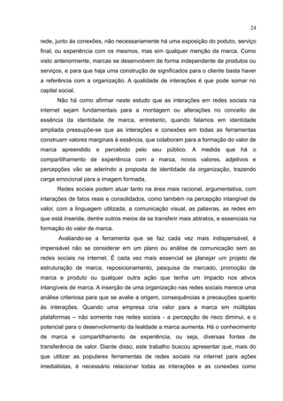 24
rede, junto às conexões, não necessariamente há uma exposição do poduto, serviço
final, ou experiência com os mesmos, mas sim qualquer menção da marca. Como
visto anteriormente, marcas se desenvolvem de forma independente de produtos ou
serviços, e para que haja uma construção de significados para o cliente basta haver
a referência com a organização. A qualidade de interações é que pode somar no
capital social.
Não há como afirmar neste estudo que as interações em redes sociais na
internet sejam fundamentais para a montagem ou alterações no conceito de
essência da identidade de marca, entretanto, quando falamos em identidade
ampliada pressupõe-se que as interações e conexões em todas as ferramentas
construam valores marginais à essência, que colaboram para a formação do valor de
marca apreendido e percebido pelo seu público. A medida que há o
compartilhamento de experiência com a marca, novos valores, adjetivos e
percepções vão se aderindo a proposta de identidade da organização, trazendo
carga emocional para a imagem formada.
Redes sociais podem atuar tanto na área mais racional, argumentativa, com
interações de fatos reais e consolidados, como também na percepção intangível de
valor, com a linguagem utilizada, a comunicação visual, as palavras, as redes em
que está inserida, dentre outros meios de se transferir mais abtratos, e essenciais na
formação do valor de marca.
Avaliando-se a ferramenta que se faz cada vez mais indispensável, é
impensável não se considerar em um plano ou análise de comunicação sem as
redes sociais na internet. É cada vez mais essencial se planejar um projeto de
estruturação de marca, reposicionamento, pesquisa de mercado, promoção de
marca e produto ou qualquer outra ação que tenha um impacto nos ativos
intangíveis de marca. A inserção de uma organização nas redes sociais merece uma
análise criteriosa para que se avalie a origem, consequências e precauções quanto
às interações. Quando uma empresa cria valor para a marca em múltiplas
plataformas – não somente nas redes sociais - a percepção de risco diminui, e o
potencial para o desenvolvimento da lealdade a marca aumenta. Há o conhecimento
de marca e compartilhamento de experiência, ou seja, diversas fontes de
transferência de valor. Diante disso, este trabalho buscou apresentar que, mais do
que utilizar as populares ferramentas de redes sociais na internet para ações
imediatistas, é necessário relacionar todas as interações e as conexões como
 