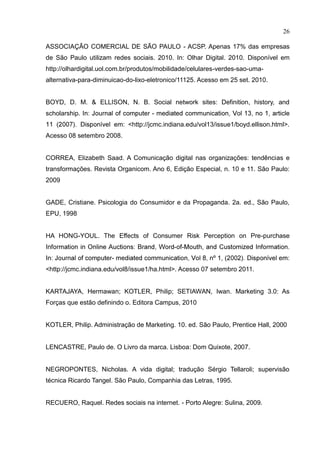 26
ASSOCIAÇÃO COMERCIAL DE SÃO PAULO - ACSP. Apenas 17% das empresas
de São Paulo utilizam redes sociais. 2010. In: Olhar Digital. 2010. Disponível em
http://olhardigital.uol.com.br/produtos/mobilidade/celulares-verdes-sao-uma-
alternativa-para-diminuicao-do-lixo-eletronico/11125. Acesso em 25 set. 2010.
BOYD, D. M. & ELLISON, N. B. Social network sites: Definition, history, and
scholarship. -
: <http://jcmc.indiana.edu/vol13/issue1/boyd.ellison.html>.
Acesso 08 setembro 2008.
CORREA, Elizabeth Saad. A Comunicação digital nas organizações: tendências e
transformações. Revista Organicom. Ano 6, Edição Especial, n. 10 e 11. São Paulo:
2009
GADE, Cristiane. Psicologia do Consumidor e da Propaganda. 2a. ed., São Paulo,
EPU, 1998
HA HONG-YOUL. The Effects of Consumer Risk Perception on Pre-purchase
Inf - -
- :
<http://jcmc.indiana.edu/vol8/issue1/ha.html>. Acesso 07 setembro 2011.
KARTAJAYA, Hermawan; KOTLER, Philip; SETIAWAN, Iwan. Marketing 3.0: As
Forças que estão definindo o. Editora Campus, 2010
KOTLER, Philip. Administração de Marketing. 10. ed. São Paulo, Prentice Hall, 2000
LENCASTRE, Paulo de. O Livro da marca. Lisboa: Dom Quixote, 2007.
NEGROPONTES, Nicholas. A vida digital; tradução Sérgio Tellaroli; supervisão
técnica Ricardo Tangel. São Paulo, Companhia das Letras, 1995.
RECUERO, Raquel. Redes sociais na internet. - Porto Alegre: Sulina, 2009.
 