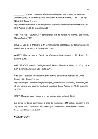 27
_________. Diga-me com quem falas e dir-te-ei que és: a conversação mediada
pelo computador e as redes sociais na Internet. Revista Famecos, n. 38, p. 118 a p.
128, 2009. Disponível em:
http://revistaseletronicas.pucrs.br/ojs/index.php/revistafamecos/article/viewFile/5309/
3879 Acesso em 05 de setembro de 2011.
RIES, Al e RIES, Laura: As 11 consagradas leis de marcas na Internet. São Paulo,
Makron Books, 2001
SHULTZ, Don E. e BARNES, Beth E. Campanhas estratégicas de comunicação de
Marca. Rio de Janeiro, Ed. Qualitymark, 2003
YANAZE, Mitsuru Higuchi. Gestão de Comunicação e Marketing. São Paulo, Ed.
Saraiva. 2011.
WESTERHOFF, Nikolas. Contágio social. Revista Mente e Cérebro, nº220, p. 20 a
p.27. Scientific American, São Paulo, 2011.
NIELSEN. Facebook ultrpassa orkut em número de usuários no brasil. In: Olhar
Digital. 2011. Disponível em:
http://olhardigital.uol.com.br/negocios/digital_news/noticias/facebook_ultrapassa_ork
ut_em_numero_de_usuarios_no_brasil_confirma_ibope. Acesso em 15 de setembro
de 2011.
IBOPE. Many-to-many: o fenômeno das redes sociais no brasil. 2010.
SÁ, Silvia de. Social commerce, a onda do momento. HSM Online. Disponível em
http://www.hsm.com.br/editorias/marketing/social-commerce-onda-do-momento.
Acesso em 02 de maio de 2011.
NOVEMBRO/2011
 