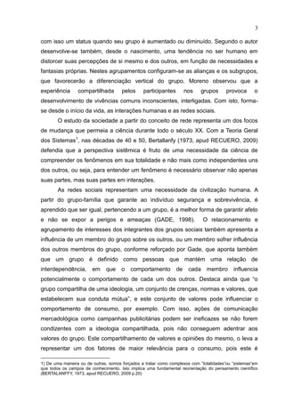3
com isso um status quando seu grupo é aumentado ou diminuído. Segundo o autor
desenvolve-se também, desde o nascimento, uma tendência no ser humano em
distorcer suas percepções de si mesmo e dos outros, em função de necessidades e
fantasias próprias. Nestes agrupamentos configuram-se as alianças e os subgrupos,
que favorecerão a diferenciação vertical do grupo. Moreno observou que a
experiência compartilhada pelos participantes nos grupos provoca o
desenvolvimento de vivências comuns inconscientes, interligadas. Com isto, forma-
se desde o início da vida, as interações humanas e as redes sociais.
O estudo da sociedade a partir do conceito de rede representa um dos focos
de mudança que permeia a ciência durante todo o século XX. Com a Teoria Geral
dos Sistemas1
, nas décadas de 40 e 50, Bertallanfy (1973, apud RECUERO, 2009)
defendia que a perspectiva sistêmica é fruto de uma necessidade da ciência de
compreender os fenômenos em sua totalidade e não mais como independentes uns
dos outros, ou seja, para entender um fenômeno é necessário observar não apenas
suas partes, mas suas partes em interações.
As redes sociais representam uma necessidade da civilização humana. A
partir do grupo-família que garante ao indivíduo segurança e sobrevivência, é
aprendido que ser igual, pertencendo a um grupo, é a melhor forma de garantir afeto
e não se expor a perigos e ameaças (GADE, 1998). O relacionamento e
agrupamento de interesses dos integrantes dos grupos sociais também apresenta a
influência de um membro do grupo sobre os outros, ou um membro sofrer influência
dos outros membros do grupo, conforme reforçado por Gade, que aponta também
que um grupo é definido como pessoas que mantém uma relação de
interdependência, em que o comportamento de cada membro influencia
potencialmente o comportamento de cada um dos outros. Destaca ainda que “o
grupo compartilha de uma ideologia, um conjunto de crenças, normas e valores, que
estabelecem sua conduta mútua”, e este conjunto de valores pode influenciar o
comportamento de consumo, por exemplo. Com isso, ações de comunicação
mercadológica como campanhas publicitárias podem ser ineficazes se não forem
condizentes com a ideologia compartilhada, pois não conseguem adentrar aos
valores do grupo. Este compartilhamento de valores e opiniões do mesmo, o leva a
representar um dos fatores de maior relevância para o consumo, pois este é
1) De uma maneira ou de outras, somos forçados a tratar como complexos com “totalidades”ou “sistemas”em
que todos os campos de conhecimento. Isto implica uma fundamental reorientação do pensamento científico
(BERTALANFFY, 1973, apud RECUERO, 2009 p.20)
 