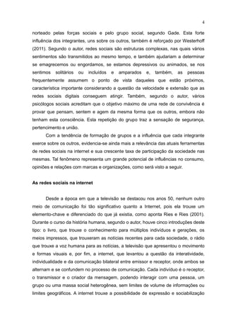 4
norteado pelas forças sociais e pelo grupo social, segundo Gade. Esta forte
influência dos integrantes, uns sobre os outros, também é reforçado por Westerhoff
(2011). Segundo o autor, redes sociais são estruturas complexas, nas quais vários
sentimentos são transmitidos ao mesmo tempo, e também ajudariam a determinar
se emagrecemos ou engordamos, se estamos depressivos ou animados, se nos
sentimos solitários ou incluídos e amparados e, também, as pessoas
frequentemente assumem o ponto de vista daqueles que estão próximos,
característica importante considerando a questão da velocidade e extensão que as
redes sociais digitais conseguem atingir. Também, segundo o autor, vários
psicólogos sociais acreditam que o objetivo máximo de uma rede de convivência é
provar que pensam, sentem e agem da mesma forma que os outros, embora não
tenham esta consciência. Esta repetição do grupo traz a sensação de segurança,
pertencimento e união.
Com a tendência de formação de grupos e a influência que cada integrante
exerce sobre os outros, evidencia-se ainda mais a relevância das atuais ferramentas
de redes sociais na internet e sua crescente taxa de participação da sociedade nas
mesmas. Tal fenômeno representa um grande potencial de influências no consumo,
opiniões e relações com marcas e organizações, como será visto a seguir.
As redes sociais na internet
Desde a época em que a televisão se destacou nos anos 50, nenhum outro
meio de comunicação foi tão significativo quanto a Internet, pois ela trouxe um
elemento-chave e diferenciado do que já existia, como aponta Ries e Ries (2001).
Durante o curso da história humana, segundo o autor, houve cinco introduções deste
tipo: o livro, que trouxe o conhecimento para múltiplos indivíduos e gerações, os
meios impressos, que trouxeram as notícias recentes para cada sociedade, o rádio
que trouxe a voz humana para as notícias, a televisão que apresentou o movimento
e formas visuais e, por fim, a internet, que levantou a questão da interatividade,
individualidade e da comunicação bilateral entre emissor e receptor, onde ambos se
alternam e se confundem no processo de comunicação. Cada indivíduo é o receptor,
o transmissor e o criador da mensagem, podendo interagir com uma pessoa, um
grupo ou uma massa social heterogênea, sem limites de volume de informações ou
limites geográficos. A internet trouxe a possibilidade de expressão e sociabilização
 