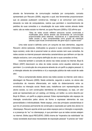 5
através de ferramentas de comunicação mediada por computador, conceito
apresentado por Recuero (2009), segundo a qual, tais ferramentas proporcionaram
que as pessoas pudessem construir-se, interagir e se comunicar com outros,
deixando na rede de computadores, rastros que permitem o reconhecimento de
padrões de suas conexões e a visualização de suas redes sociais através deste
rastro: são as redes sociais na internet, as quais Recuero (2009 p.122) afirma que:
“Sites de redes sociais refletem estruturas sociais const
s das ferramentas de comunicaç
-
laços e capital social."
Uma rede social é definida como um conjunto de dois elementos, segundo
Recuero: atores (pessoas, instituições ou grupos) e suas conexões (interações ou
laços sociais), onde não é possível isolar os atores sociais nem suas conexões. As
redes sociais na internet possuem elementos característicos que definem um tipo de
relação exclusiva, com uma própria definição de ator e suas conexões on-line.
Incluindo também o conceito de atores nas redes sociais na internet, Boyd &
Ellison (2007) descrevem os sites de redes sociais como aqueles sistemas que
permitem: i) a construç gina pessoal; ii)
a interaç ) a exposiç
ator.
Para a compreensão destes atores nas redes sociais na internet, será vista a
abordagem de Recuero (2009). Neste ambiente, segundo a autora, os atores são
constituídos de maneira diferenciada, em razão do distanciamento entre os
envolvidos na interação social. Neste caso, trabalha-se com representações dos
atores sociais, ou com construções identitárias do ciberespaço, ou seja, um ator
pode ser representado por um weblog, um fotolog, um twitter, ou como descrito por
Boyd & Ellison, um perfil ou página pessoal. Estas representações são espaços de
interação construídos pelos atores de forma a expressar elementos de sua
personalidade e individualidade. Neste espaço, uma das principais características é
que há um processo permanente de construção e expressão por parte dos atores no
ciberespaço. Recuero aponta ainda que estes espaços para a interação e exposição,
e a presença do “eu” no ciberespaço, é que permitem que as redes sociais estejam
na internet. Sibilia (apud RECUERO, 2009) chama de “imperativo da visibilidade” da
nossa sociedade atual essa necessidade de exposição pessoal: “é preciso ser 'visto'
 