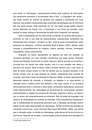 6
para existir no ciberespaço”. Caracterizada também pela ausência de informações
que geralmente permeiam a comunicação face a face – a linguagem não verbal -,
nas redes sociais da internet as pessoas são julgadas e percebidas por suas
palavras, que acabam responsáveis pela construção da percepção que os indivíduos
tem dos atores sociais. Esta expressão do “eu” nas redes sociais podem assumir
formas diferentes de acordo com a ferramenta e sua forma de conexão, como
weblog (ou blog), fotolog ou ferramentas de perfil como Facebook2
por exemplo.
Após a participação de uma rede social na internet, os usuários são levados a
encontrar ou criar a sua rede de relacionamento, popularmente conhecidos nas
ferramentas como “amigos”, “contatos” ou “fãs”, entre os quais, principalmente, estão
presentes as interações, conforme apresenta Boyd & Ellison (2007). Nestas, estão
inclusas o compartilhamento de imagens, vídeos, opiniões, notícias, mensagens
instantâneas, dentre outras formas.
Enquanto os atores representam os agentes da rede em questão, as
conexões permeiam um outro conceito, constituídos dos laços sociais, formados
através da interação social entre os atores. Recuero reforça que são as conexões o
principal foco do estudo das redes sociais, pois é a sua variação que altera a
estrutura dos grupos. Boyd & Ellison (2007) também afirmam que o que torna os
sites de redes sociais únicos é o fato de permitir que os usuários articulem, e de
formas visíveis, com as suas pessoas de contato. Explicitando este conceito de
conexão, será vista a base de definição de Recuero (2009). A autora apresenta três
elementos básicos de conexão: a interação, as relações e os laços-sociais. A
interação seria a matéria prima das relações e dos laços sociais. É um processo
comunicacional entre o indivíduo e seus pares, envolvendo expectativas recíprocas
neste relacionamento. No ciberespaço as ferramentas de comunicação possuem
particularidades a respeito do processo de interação. Segundo a autora, um deles é
que os atores não necessariamente se conhecem. Não há pistas da linguagem não
verbal e da interpretação do contexto da interação. Outra característica destacada é
que a multiplicidade de ferramentas permitem que a interação permaneça mesmo
depois do ator estar desconectado do ciberespaço. Tal fato permitiria por exemplo as
interações assíncronas, como menciona Reid (apud RECUERO, 2009), que afirma
que a interação social, no âmbito do ciberespaço, pode dar-se de forma síncrona ou
assíncrona. Segundo tal conceito, a comunicação síncrona simula uma interação em
2) Http://www.facebook.com
 