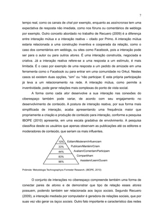 7
tempo real, como os canais de chat por exemplo, enquanto as assíncronas tem uma
expectativa de resposta não imediata, como nos fóruns ou comentários de weblogs
por exemplo. Outro conceito abordado no trabalho de Recuero (2009) é a diferença
entre interação mútua e a interação reativa – citado por Primo. A interação mútua
estaria relacionada a uma construção inventiva e cooperada da relação, como o
caso dos comentários em weblogs, ou sites como Facebook, pois a interação pode
ser para o autor ou para outros atores. É uma interação construída, negociada e
criativa. Já a interação reativa refere-se a uma resposta a um estímulo, é mais
limitada. É o caso por exemplo de uma resposta a um pedido de amizade em uma
ferramenta como o Facebook ou para entrar em uma comunidade no Orkut. Nestes
casos só existem duas opções, “sim” ou “não participar. E esta própria participação
já leva a um relacionamento na rede. A interação mútua, como permite a
inventividade, pode gerar relações mais complexas do ponto de vista social.
A forma como cada ator desenvolve a sua interação nas conexões do
ciberespaço também pode variar, de acordo com seu engajamento no
desenvolvimento de conteúdo. A postura de interação reativa, por sua forma mais
simplificada de interação, acaba apresentando uma frequência maior que
propriamente a criação e produção de conteúdo para interação, conforme a pesquisa
IBOPE (2010) apresenta, em uma escala gradativa de envolvimento. A pesquisa
classifica desde os usuários que apenas observam as publicações até os editores e
moderadores de conteúdo, que seriam os mais influentes.
Pirâmide: Metodologia Technographycs Forrester Research. (IBOPE, 2010)
O conjunto de interações no ciberespaço compreende também uma forma de
conectar pares de atores e de demonstrar que tipo de relação esses atores
possuem, podendo também ser relacionada aos laços sociais. Segundo Recuero
(2009), a interação mediada por computador é geradora de relações sociais, que por
suas vez vão gerar os laços sociais. Outro fato importante e característico das redes
 