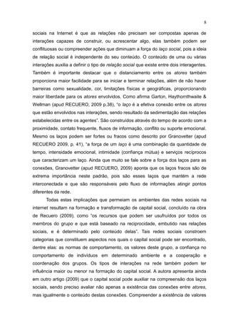 8
sociais na Internet é que as relações não precisam ser compostas apenas de
interações capazes de construir, ou acrescentar algo, elas também podem ser
conflituosas ou compreender ações que diminuam a força do laço social, pois a ideia
de relação social é independente do seu conteúdo. O conteúdo de uma ou várias
interações auxilia a definir o tipo de relação social que existe entre dois interagentes.
Também é importante destacar que o distanciamento entre os atores também
proporciona maior facilidade para se iniciar e terminar relações, além de não haver
barreiras como sexualidade, cor, limitações físicas e geográficas, proporcionando
maior liberdade para os atores envolvidos. Como afirma Garton, Haythornthwaite &
Wellman (apud RECUERO, 2009 p.38), “o laço é a efetiva conexão entre os atores
que estão envolvidos nas interações, sendo resultado da sedimentação das relações
estabelecidas entre os agentes”. São construídos através do tempo de acordo com a
proximidade, contato frequente, fluxos de informação, conflito ou suporte emocional.
Mesmo os laços podem ser fortes ou fracos como descrito por Granovetter (apud
RECUERO 2009, p. 41), “a força de um laço é uma combinação da quantidade de
tempo, intensidade emocional, intimidade (confiança mútua) e serviços recíprocos
que caracterizam um laço. Ainda que muito se fale sobre a força dos laços para as
conexões, Granovetter (apud RECUERO, 2009) aponta que os laços fracos são de
extrema importância neste padrão, pois são esses laços que mantém a rede
interconectada e que são responsáveis pelo fluxo de informações atingir pontos
diferentes da rede.
Todas estas implicações que permeiam os ambientes das redes sociais na
internet resultam na formação e transformação de capital social, concluído na obra
de Recuero (2009), como “os recursos que podem ser usufruídos por todos os
membros do grupo e que está baseado na reciprocidade, embutido nas relações
sociais, e é determinado pelo conteúdo delas”. Tais redes sociais constroem
categorias que constituem aspectos nos quais o capital social pode ser encontrado,
dentre elas: as normas de comportamento, os valores deste grupo, a confiança no
comportamento de indivíduos em determinado ambiente e a cooperação e
coordenação dos grupos. Os tipos de interações na rede também podem ter
influência maior ou menor na formação do capital social. A autora apresenta ainda
em outro artigo (2009) que o capital social pode auxiliar na compreensão dos laços
sociais, sendo preciso avaliar não apenas a existência das conexões entre atores,
mas igualmente o conteúdo destas conexões. Compreender a existência de valores
 