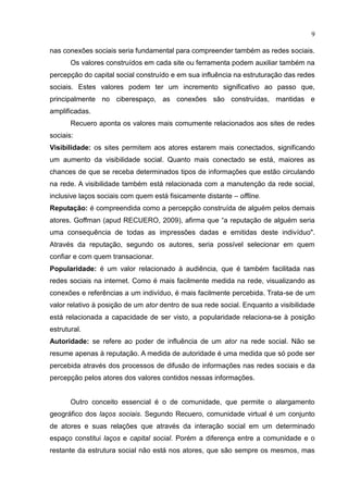 9
nas conexões sociais seria fundamental para compreender também as redes sociais.
Os valores construídos em cada site ou ferramenta podem auxiliar também na
percepção do capital social construído e em sua influência na estruturação das redes
sociais. Estes valores podem ter um incremento significativo ao passo que,
principalmente no ciberespaço, as conexões são construídas, mantidas e
amplificadas.
Recuero aponta os valores mais comumente relacionados aos sites de redes
sociais:
Visibilidade: os sites permitem aos atores estarem mais conectados, significando
um aumento da visibilidade social. Quanto mais conectado se está, maiores as
chances de que se receba determinados tipos de informações que estão circulando
na rede. A visibilidade também está relacionada com a manutenção da rede social,
inclusive laços sociais com quem está fisicamente distante – offline.
Reputação: é compreendida como a percepção construída de alguém pelos demais
atores. Goffman (apud RECUERO, 2009), afirma que “a reputação de alguém seria
uma consequência de todas as impressões dadas e emitidas deste indivíduo".
Através da reputação, segundo os autores, seria possível selecionar em quem
confiar e com quem transacionar.
Popularidade: é um valor relacionado à audiência, que é também facilitada nas
redes sociais na internet. Como é mais facilmente medida na rede, visualizando as
conexões e referências a um indivíduo, é mais facilmente percebida. Trata-se de um
valor relativo à posição de um ator dentro de sua rede social. Enquanto a visibilidade
está relacionada a capacidade de ser visto, a popularidade relaciona-se à posição
estrutural.
Autoridade: se refere ao poder de influência de um ator na rede social. Não se
resume apenas à reputação. A medida de autoridade é uma medida que só pode ser
percebida através dos processos de difusão de informações nas redes sociais e da
percepção pelos atores dos valores contidos nessas informações.
Outro conceito essencial é o de comunidade, que permite o alargamento
geográfico dos laços sociais. Segundo Recuero, comunidade virtual é um conjunto
de atores e suas relações que através da interação social em um determinado
espaço constitui laços e capital social. Porém a diferença entre a comunidade e o
restante da estrutura social não está nos atores, que são sempre os mesmos, mas
 