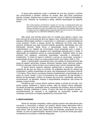 9



       O layout pode realmente mudar a realidade de uma loja, garantir o conforto
dos consumidores e tamb‚m melhorar as vendas. Mas para tanto precisamos
estudar o espaƒo, distribuir bem as †reas e permitir, assim, a melhor funcionalidade.
Cl†udio Lima, consultor de marketing e varejo, delimita layoutizaƒ‡o da seguinte
forma:
             Para poder planejar corretamente o espaƒo de uma loja, ‚ indispens†vel saber que
             tipos de produtos ser‡o expostos, quantas pessoas voc• vai atender por dia, qual o
             estoque necess†rio e qual o seu pŽblico alvo. As respostas lhe permitir‡o saber qual
             a imagem que seu estabelecimento comercial deve ter para tornar-se uma refer•ncia
             na paisagem da rua. (REVISTA G“NDOLA, 2005, p.22).


        N‡o existe uma f…rmula pronta nem um modelo para aplicar o layout, mas
para uma loja de vizinhanƒa ele deve ser alegre e leve. Ambientes iluminados e com
adereƒos diferenciados acolhem o consumidor e o estimulam a experimentaƒ‡o de
novos produtos. Por‚m o espaƒo dever† ser distribuˆdo da forma mais eficaz
possˆvel, lembrando que lojas menores poder‡o apresentar dificuldades para uma
distribuiƒ‡o eficiente. Desta forma, a layoutizaƒ‡o busca ampliar o mix,
implementando um material de comunicaƒ‡o visual apropriado para a seƒ‡o e
aplicar o gerenciamento por categoria com metodologia aplicada para o varejo. A
organizaƒ‡o de prateleiras ensina ao supermercadista a trabalhar todos os seus
produtos com categoria, comprando quantidades reduzidas e otimizando o
investimento. “A chave do layout ‚ melhorar o serviƒo ao consumidor, aumentar a
produtividade da loja e reduzir os custos proporcionais” (Las Casas, 2004, p.175).
        Assim, a layoutizaƒ‡o compreende como uma an†lise de posicionamento das
†reas de higiene, perfumaria, limpeza, alimentos, bebidas, bazar, laticˆnios, padaria,
hortifruti e aƒougue; dentro da loja e sua mudanƒa para o ponto considerado ideal.
        O layout dever† observar aspectos operacionais e comercias, colocando
produtos de alto giro em todos os corredor. As prateleiras dever‡o ter alturas que
contemplem o pŽblico freq’entador em geral, n‡o ultrapassando uma altura limite de
1,75 metros. Pisos claros e corredores amplos complementam a layoutizaƒ‡o de um
ponto de venda. Avaliar o bom funcionamento dos acess…rios da loja tamb‚m ‚
atributo da layoutizaƒ‡o. Verificar os estados dos carrinhos, quantidade, tamanhos,
funcionamento, as g‘ndolas, limpeza e disponibilidade compatˆvel, s‡o formas de
agregar o layout da loja.
        Percebe-se que o layout dever† observar desde a entrada de sua loja, com
portas amplas, facilitando o m†ximo acesso, al‚m do espaƒo interno adequado,
circulaƒ‡o de pessoas, sinalizaƒ‡o interna, exposiƒ‡o dos produtos, †rea de vendas,
estoque, fachada, prateleiras e caixas. O layout n‡o deve ter descanso jamais, o
acompanhamento do mercado e as exig•ncias do consumidor auxiliam nas
mudanƒas, permitindo um espaƒo agrad†vel ao consumidor final.


6. MERCHANDISING

       Diante do mercado competitivo, est‡o surgindo sempre mais alternativas para
convencer o consumidor a adquirir um produto. Dentre essas alternativas est† o
merchandising no ponto de venda. Por vezes utilizamos a mˆdia de massa, que ‚
muito eficaz, mas Šs vezes cara. Desta forma, as indŽstrias, juntamente com seus
clientes, no caso os supermercados, decidem investir no ponto de venda para expor
corretamente os produtos e materiais adequados.
 