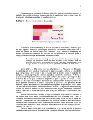 10



       Nossa pesquisa na cidade de Mossor… tamb‚m teve como objetivo perceber o
trabalho do merchandising no pequeno varejo de vizinhanƒa atrav‚s dos meios de
divulgaƒ‡o utilizados nesse tipo de estabelecimento.

Gr•fico 03 – Dados sobre meios de divulgaƒ‡o.




                     Fonte: Dados extraˆdos de pesquisa realizada em campo.



       O objetivo do merchandising ‚ atrair e encantar o consumidor, uma vez que
ele est† ligado Š criaƒ‡o e observaƒ‡o, atrav‚s de um trabalho adequado para o
ponto de venda. De acordo com Luiz Fernando Lucas, diretor de marketing da
Abiesv (Associaƒ‡o Brasileira da indŽstria de Equipamentos e Serviƒos para o
Varejo), merchandising ‚ ferramenta e tamb‚m conceito.
             € uma ferramenta de marketing que tem como objetivo de destacar, divulgar e
             promover um produto ou serviƒo no ponto de venda. Como conceito, pode ser
             entendido como todo o processo de ferramentas, materiais e aƒ„es utilizadas para
             divulgar, destacar ou promover um produto. (REVISTA VENDA MAIS, 2005, P. 19).


       Lima (2004, p. 07) afirma que merchandising ‚ o “conjunto de t‚cnicas
mercadol…gicas com objetivo de planejar e operacionalizar a Žltima oportunidade
que a organizaƒ‡o tem antes de se comunicar com o cliente, antes da decis‡o de
compra”, o objetivo principal ‚ valorizar o produto e estimular a compra. Portanto o
supermercadista precisa valorizar mais os benefˆcios de uma boa promoƒ‡o e dos
materiais de apoio que a indŽstria disponibiliza para o ponto de venda. Assim,
analisar o fluxo de consumidores dentro da loja e compreender o comportamento do
deles permite determinar o melhor local para a exposiƒ‡o dos produtos. Neste
cen†rio, o ponto de venda deixa de ser somente expositor de produtos e passa a ser
um meio de relacionamento entre consumidor e marcas. As aƒ„es de merchandising
podem ser medidas atrav‚s do fluxo de mercadoria e do giro do estoque. Podemos
avaliar a freq’•ncia de venda antes e ap…s as aƒ„es, analisando o crescimento das
vendas.
       Muitos consumidores s‡o fi‚is Šs lojas pr…ximas de suas casas ou trabalho, e
na maioria das vezes estes consumidores realizam suas compras † p‚. Logo, a
presenƒa de merchandising em lojas de vizinhanƒa tem muita influ•ncia sobre as
vendas. Transformar o ato de comprar em uma situaƒ‡o de prazer, vem sendo uma
tend•ncia forte nas grandes redes. O layout diferenciado, datas tem†ticas, o uso de
materiais politicamente corretos, tudo isso ‚ bem visto aos olhos dos consumidores,
motivando a compra.
       Com os avanƒos tecnol…gicos e criatividade, o ponto de venda se tornar†
cada vez mais um ambiente descontraˆdo e interativo. Banners, freezers adesivados,
 