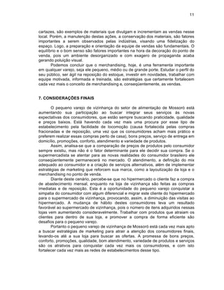 11



cartazes, são exemplos de materiais que divulgam e incrementam as vendas nesse
local. Porém, a manutenção destas ações, a conservação dos materiais, são fatores
importantes a serem observados pelas indústrias, visando uma fidelização do
espaço. Logo, a preparação e orientação da equipe de vendas são fundamentais. O
equilíbrio e o bom senso são fatores importantes na hora da decoração do ponto de
venda, pois um ambiente desorganizado e com exagero de propaganda acaba
gerando poluição visual.
       Podemos concluir que o merchandising, hoje, é uma ferramenta importante
em qualquer varejo, seja ele pequeno, médio ou de grande porte. Estudar o perfil do
seu público, ser ágil na reposição do estoque, investir em novidades, trabalhar com
equipe motivada, informada e treinada, são estratégias que certamente fortalecem
cada vez mais o conceito de merchandising e, conseqüentemente, as vendas.


7. CONSIDERAÇÕES FINAIS

       O pequeno varejo de vizinhança do setor de alimentação de Mossoró está
aumentando sua participação ao buscar integrar seus serviços às novas
expectativas dos consumidores, que estão sempre buscando praticidade, qualidade
e preços baixos. Está havendo cada vez mais uma procura por esse tipo de
estabelecimento pela facilidade de locomoção (causa fortalecida pelas compras
fracionadas e de reposição, uma vez que os consumidores acham mais prático e
preferem realizar essas compras perto de casa), bons preços, serviço de entrega em
domicílio, promoções, conforto, atendimento e variedade de produtos.
       Assim, analisa-se que a comparação de preços de produtos pelo consumidor
sempre existiu, mas não é o fator determinante para ele decidir sua compra. Se o
supermercadista se atentar para as novas realidades do consumidor brasileiro ele
conseqüentemente permanecerá no mercado. O atendimento, a definição do mix
adequado ao consumidor e a criação de serviços alternativos, além de implementar
estratégias de marketing que reforcem sua marca, como a layoutização da loja e o
merchandising no ponto de venda.
       Diante deste cenário, percebe-se que no hipermercado o cliente faz a compra
de abastecimento mensal, enquanto na loja de vizinhança são feitas as compras
imediatas e de reposição. Esta é a oportunidade do pequeno varejo conquistar a
simpatia do consumidor com algum diferencial e migrar este cliente do hipermercado
para o supermercado de vizinhança, provocando, assim, a diminuição das visitas ao
hipermercado. A mudança de hábito destes consumidores leva um resultado
favorável ao supermercado de vizinhança, pois o número de itens adquiridos nessas
lojas vem aumentando consideravelmente. Trabalhar com produtos que atraiam os
clientes para dentro de sua loja, e promover a compra de forma eficiente são
desafios para o pequeno varejo.
       Portanto o pequeno varejo de vizinhança de Mossoró está cada vez mais apto
a buscar estratégias de marketing para atrair a atenção dos consumidores finais,
levando-os até a sua loja para buscar as ofertas. A promessa de bons preços,
conforto, promoções, qualidade, bom atendimento, variedade de produtos e serviços
são os atrativos para conquistar cada vez mais os consumidores, e com isto
fortalecer cada vez mais as redes de estabelecimentos desse tipo.
 