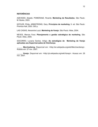 12



REFERÊNCIAS

AZEVEDO, Abaeté, POMERANZ, Ricardo. Marketing de Resultados. São Paulo:
M. Books, 2003.

KOTLER, Philip. ARMSTRONG, Gary. Princípios de marketing. 9. ed. São Paulo:
Prentice Hall, 2003. 593 p.

LAS CASAS, Alexandre Luzzi. Marketing de Varejo. São Paulo: Atlas, 2004.

NEVES, Marcos Fava. Planejamento e gestão estratégica de marketing. São
Paulo: Atlas, 2005.

SOCORRO, Luciana Santos. Artigo: As estratégias de          Marketing de Varejo
aplicadas aos Supermercados de Vizinhança.

_____. Merchadising. Disponível em: <http://en.wikipedia.org/wiki/Merchandising>.
Acesso em: 27 nov. 2007.

_____. Varejo. Disponível em: <http://pt.wikipedia.org/wiki/Varejo>. Acesso em: 26
nov. 2007.
 