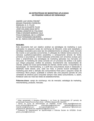 AS ESTRATÉGIAS DE MARKETING APLICADAS
                     AO PEQUENO VAREJO DE VIZINHANÇA1


ANDR€ LUIZ VIEIRA FREIRE2
BRUNO PINHEIRO FERREIRA
EMANUEL S. C. FILHO
H€LIO SILVA DUARTE FILHO
JOS€ HOLANDA MAIA NETO
MONNA JENNIFER M. PALHANO
PABLO WAGNER BARROS VALE
PAULO EMANUEL DE O. LORENA
TIAGO FERNANDES BEZERRA
M. SC. IN•CIA GIRLENE AMARAL BORGES3


RESUMO:
Este documento tem por objetivo analisar as estrat‚gias de marketing e suas
aplicaƒ„es no pequeno varejo de vizinhanƒa de Mossor…, onde ser† ressaltada a
estrat‚gia necess†ria para esse tipo de estabelecimento se adequar neste mercado
t‡o incerto e com grandes concorrentes. A utilizaƒ‡o do m‚todo te…rico-empˆrico de
natureza qualitativo-explorat…ria possibilitou o embasamento atrav‚s de fontes
prim†rias e secund†rias, e foram realizadas entrevistas com amostras avulsas para
obter o entendimento das estrat‚gias de marketing aplicadas nos mercados em
discuss‡o. O marketing de varejo consiste em um processo de an†lise e de aƒ„es
que integra pesquisas, an†lise de produtos, levantamento das necessidades de
clientes, an†lise de novas oportunidades de clientes, dentre outras. A import‰ncia da
layoutizaƒ‡o, do merchandising, e o perfil dos consumidores atuais ‚ destacado e
detalhado neste estudo, pois, cada vez mais, ‚ preciso buscar estrat‚gias de
marketing para atrair a atenƒ‡o dos consumidores finais para o pequeno varejo de
vizinhanƒa. Bons preƒos, qualidade e conforto s‡o uma pequena parcela de uma
variedade de atrativos para conquistar sempre mais estes consumidores, e, assim,
fortalecer cada vez mais tais redes de estabelecimentos.

Palavras-chave: varejo de vizinhanƒa, mix de mercado; estrat‚gia de marketing,
merchandising, produtos, mercado.




1
   Artigo apresentado Š disciplina Marketintg I, no Curso de Administraƒ‡o (3‹ perˆodo) da
Universidade Federal Rural do Semi-•rido – UFERSA. Mossor…-RN, Dez/2007.
2
    Alunos do Curso de Administraƒ‡o da UFERSA. E-mail: andre_freire2@hotmail.com;
bruno_pinheiro87@hotmail.com;        emanuelsousa@hotmail.com;       heliosdfilho@servpro.com;
holanda.neto@hotmail.com;        monnajennifer@hotmail.com;      pablitoaimar11@hotmail.com;
pauloemanuel_@hotmail.com; tiagofbezerra@yahoo.com.br.
3
   Professora do Departamento de Agrotecnologia e Ci•ncias Sociais da UFERSA. E-mail:
girlene_amaral@hotmail.com.
 