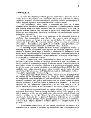 2



1. INTRODUÇÃO

       O varejo de auto-serviƒo enfrenta grandes problemas na economia atual. A
parcela de renda desprendida para o abastecimento dos lares est† cada vez menor.
Os grandes aumentos ocorridos nas despesas familiares somados ao desemprego e
a perda de poder aquisitivo, levaram os brasileiros a comprar menos.
       Est† acontecendo, ent‡o, frente a problemas t‡o reais, de o setor
supermercadista precisar criar estrat‚gias que definam o sucesso para que a crise
seja vencida. Incorporar fortes atrativos para os consumidores, como mix de
produtos, marcas, serviƒos mais completos e alinhados ao pŽblico-alvo; podem ser
diferenciais que resultar‡o em ferramenta estrat‚gica e permanente para a geraƒ‡o
da vantagem competitiva.
       Hoje, est† em valia o esforƒo no desempenho das atividades, visando a
satisfaƒ‡o das necessidades dos clientes da maneira mais conveniente,
minimizando gastos de tempo e energia nas atividades de busca, pedido e
recebimento de produtos. As empresas precisam utilizar com mais efici•ncia seus
colaboradores – fornecedores, empregados e comunidade –, caso pretendam servir
a seus clientes de forma mais satisfat…ria e eficaz em relaƒ‡o ao custo.
       O marketing integra o trabalho de criar e fornecer valor para os clientes. O
marketing deve ser posicionado como impulsor da estrat‚gia corporativa. Neste
contexto, o objetivo deste artigo ‚ analisar as estrat‚gias de marketing e suas
aplicaƒ„es no pequeno varejo de vizinhanƒa de Mossor…, onde ser† ressaltada a
estrat‚gia necess†ria para esse tipo de estabelecimento se adequar neste mercado
t‡o incerto e com grandes concorrentes.
       Assim, o marketing de varejo consiste em um processo de an†lise e de aƒ„es
que integra pesquisas, an†lise de produtos, levantamento das necessidades de
clientes, an†lise de novas oportunidades de clientes, estudo dos pontos-de-venda
apropriados, vendas dos produtos, estudo de uma comunicaƒ‡o adequada, an†lise
dos concorrentes e os preƒos aplicados no mercado (Las Casas, 2004). Com tal
prop…sito, este artigo abordar† temas sobre mercado, varejo, setor varejista,
supermercado de vizinhanƒa, o perfil dos clientes atuais, e estrat‚gias de ponto-de-
venda, como layoutizaƒ‡o e merchandising.
       Muitos estudiosos definem mercado como a procura conjunta de compradores
em potencial de um determinado produto ou serviƒo, ou como a demanda gerada
por esta procura. Pode at‚ ser pessoas, com necessidades a serem satisfeitas, com
dinheiro e disposiƒ‡o para gastar. Percebemos que h† muitas formas de definir
mercado. Entretanto, o mais importante ‚ conhecer sua dimens‡o. “Os mercados
consistem em compradores que diferem entre si em termos de desejos, poder de
compra, localizaƒ‡o geogr†fica, atitudes e pr†ticas de compra” (Neves, 2005, p.76).
       A dimens‡o de um mercado pode ser medida pelo seu valor em moeda, pela
quantidade do consumo fˆsico (unidades, toneladas, caixas, dentre outros) e pelo
total de pessoas, famˆlias ou organizaƒ„es com determinadas caracterˆsticas para
adquirir o produto ou serviƒo. Quando h† dimensionamento de um mercado
especˆfico, h† avaliaƒ‡o do seu potencial. Facilmente deduz-se que um mercado
com grande potencial oferece maiores possibilidades de retorno do investimento,
permitindo que a empresa decida se compensa participar de tal oportunidade, e em
que nˆvel.
      As empresas est‡o lutando por uma melhor participaƒ‡o de mercado, e ‚
necess†rio que se conheƒa as atividades e o desempenho da concorr•ncia para que
 
