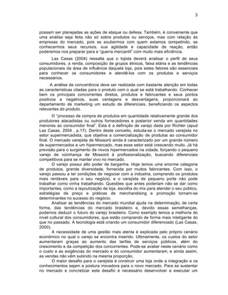3



possam ser planejadas as aƒ„es de ataque ou defesa. Tamb‚m, ‚ conveniente que
uma an†lise seja feita n‡o s… sobre produtos ou serviƒos, mas com relaƒ‡o Šs
empresas do mercado, pois se soubermos com quem estamos competindo, se
conhecermos seus recursos, sua agilidade e capacidade de reaƒ‡o, ent‡o
poderemos nos preparar para a “guerra mercantil” com muito mais efici•ncia.
      Las Casas (2004) ressalta que o lojista dever† analisar o perfil de seus
consumidores, a renda, composiƒ‡o de grupos ‚tnicos, faixa et†ria e as tend•ncias
populacionais da †rea de influ•ncia daquela loja, pois estes fatores s‡o essenciais
para conhecer os consumidores e atend•-los com os produtos e serviƒos
necess†rios.
      A an†lise da concorr•ncia deve ser realizada com bastante atenƒ‡o em todas
as caracterˆsticas citadas para o produto com o qual se est† trabalhando. Conhecer
bem os principais concorrentes diretos, produtos e fabricantes e seus pontos
positivos e negativos, suas vantagens e desvantagens, proporcionar† ao
departamento de marketing um estudo de diferenciais, beneficiando os aspectos
relevantes do produto.
        O “processo de compra de produtos em quantidade relativamente grande dos
produtores atacadistas ou outros fornecedores e posterior venda em quantidades
menores ao consumidor final”. Esta ‚ a definiƒ‡o de varejo dada por Richter (apud
Las Casas, 2004 , p.17). Dentro deste conceito, estuda-se o mercado varejista no
setor supermercadista, que objetiva a comercializaƒ‡o de produtos ao consumidor
final. O mercado varejista de Mossor… ainda ‚ caracterizado por um grande nŽmero
de supermercados e um hipermercado, mas esse setor est† crescendo muito. J† h†
previs‡o para o surgimento de novos hipermercados na cidade, forƒando o pequeno
varejo de vizinhanƒa de Mossor… Š profissionalizaƒ‡o, buscando diferenciais
competitivos para se manter vivo no mercado.
        O varejo possui alto poder de barganha. Hoje temos uma enorme categoria
de produtos, grande diversidade, fornecida por muitos fabricantes. Com isso, o
varejo passou a ter condiƒ„es de negociar com a indŽstria, comprando os produtos
mais rent†veis para o seu neg…cio, e o varejista de pequeno porte n‡o pode
trabalhar como vinha trabalhando. Quest„es que antes poderiam n‡o se dar como
importantes, como a layoutizaƒ‡o de loja, escolha do mix para atender o seu pŽblico,
estrat‚gias de preƒo e pr†ticas de merchandising e promoƒ‡o tornam-se
determinantes no sucesso do neg…cio.
        Analisar as tend•ncias do mercado mundial ajuda na determinaƒ‡o, de certa
forma, das tend•ncias do mercado brasileiro e, devido essas semelhanƒas,
podemos deduzir o futuro do varejo brasileiro. Como exemplo temos a melhoria do
nˆvel cultural dos consumidores, que est‡o comprando de forma mais inteligente do
que no passado. A tecnologia est† criando um consumidor diferenciado (Las Casas,
2000).
        A necessidade de uma gest‡o mais atenta ‚ explicada pelo pr…prio cen†rio
econ‘mico no qual o varejo se encontra inserido. Ultimamente, os custos do setor
aumentaram graƒas ao aumento das tarifas de serviƒos pŽblicos, al‚m do
crescimento e da competiƒ‡o dos concorrentes. Pode-se avaliar neste cen†rio como
o custo e as exig•ncias do mercado e do consumidor aumentaram, e ainda assim,
as vendas n‡o v•m subindo na mesma proporƒ‡o.
        O maior desafio para o varejista ‚ construir uma loja onde a integraƒ‡o e os
conhecimentos sejam a postura inovadora para o novo mercado. Para se sustentar
no mercado e concretizar este desafio ‚ necess†rio desenvolver e executar um
 