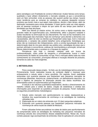 4



plano estrat‚gico com finalidade de construir diferencial. Avaliar fatores como tempo,
qualidade e lazer afetam diretamente o mercado varejista, j† que a conveni•ncia
ser† um fator primordial, onde as pessoas n‡o querem perder seu tempo; haver†
maior tend•ncia para as compras do cotidiano. As pessoas desejar‡o comprar
produtos que durem mais e que sejam mais pr†ticos, devido o fator tempo, al‚m da
dedicaƒ‡o necess†ria para outras atividades. O lazer ganha cada vez mais espaƒo,
pois as pessoas comeƒam a dispor do que sobra do seu tempo para dedicar a
atividades que lhes d• prazer.
       Al‚m dos fatores j† citados acima, h† outros como a r†pida expans‡o das
grandes redes de supermercados que, indiretamente, afeta o pequeno varejista e
acaba resultando na diminuiƒ‡o do seu faturamento. Por isso se faz necess†ria uma
r†pida adequaƒ‡o das chamadas “lojas de vizinhanƒa” para atender a demanda e as
necessidades, al‚m de reter os clientes que freq’entam estas lojas. Com o mercado
globalizando, o varejista n‡o poder† trabalhar como antigamente. Estrat‚gias que
antes n‡o se mostravam t‡o indispens†veis, como a correta layoutizaƒ‡o da loja, a
determinaƒ‡o ideal do mix para atender seu pŽblico alvo, estrat‚gias de preƒo que o
ponham alinhado Š concorr•ncia, pr†ticas de merchandising e promoƒ‡o, tornam-se
fatores determinantes para o sucesso ou o fracasso do neg…cio.
       Percebe-se que hoje o mercado varejista est† em busca de
profissionalizaƒ‡o, maior poder de barganha e principalmente, busca o maior
conhecimento do h†bito do consumidor na loja. Pois o mercado oferta cada vez mais
conhecimento ao consumidor, promoƒ„es efetivas e inovaƒ‡o eficiente de produtos,
tornando-os cada vez mais exigentes.


2. METODOLOGIA

       Para a execuƒ‡o desse projeto, foi feito uso de metodologia te…rico-empˆrica.
Primeiramente, foram realizadas buscas de conteŽdo digital e impresso para
embasamento e estudo sobre o tema escolhido. Em seguida, foram realizadas
entrevistas com quarenta pessoas que freq’entam seis pequenos mercados de
vizinhanƒas diferentes. Assumiu-se, posteriormente, um delineamento descritivo, no
qual o objetivo da pesquisa foi alcanƒado atrav‚s dos dados recolhidos dos
entrevistados sobre os supermercados que freq’entam.
       O estudo ‚ de natureza quantitativo-explorat…ria, devido o direcionamento do
trabalho voltado para a coleta de dados, criaƒ‡o de estatˆsticas e an†lise das
informaƒ„es para responder as quest„es principais da pesquisa. Foram realizados
os seguintes procedimentos metodol…gicos:

   1. Estudo sobre mercado com aprofundamento no varejo, destacando-se a
      tem†tica dos supermercados de vizinhanƒa e as estrat‚gias de marketing
      utilizadas nele;
   2. Elaboraƒ‡o de um roteiro de entrevista com 10 (dez) perguntas subjetivas;
   3. Entrevista com quarenta pessoas que freq’entam pequenos mercados de
      vizinhanƒa de v†rios locais da cidade de Mossor….

       Foram utilizadas fontes secund†rias na coleta de dados para aprofundamento
da compreens‡o sobre as estrat‚gias de marketing dos pequenos mercados de
vizinhanƒa atrav‚s dos consumidores desses estabelecimentos. Nesse ato, houve
contato pessoal, logo acompanhado da entrevista. Esta foi aplicada em uma amostra
 