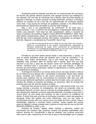6



        Atualmente pode-se entender que para ser um supermercado de vizinhanƒa,
ele dever† n‡o apenas oferecer produtos, mas agregar serviƒos que satisfaƒam a
sua clientela. Ser uma loja de vizinhanƒa n‡o ‚ apenas estar de portas abertas de
segunda a domingo, ou anotar compras na antiga caderneta, conhecer a clientela e
oferecer os produtos do dia a dia. Ser um supermercado de vizinhanƒa significa
muito mais: a loja precisa ter serviƒos de qualidade, produtos e mix diferenciados,
direcionados ao atendimento da regi‡o na qual ela est† instalada.
        Mas o que ‚ um supermercado de vizinhanƒa? “€ s… olhar para o
estacionamento, o mix, o uniforme dos empregados e o atendimento dispensado ao
cliente, para descobrir. Tudo deve ser bem caracterˆstico”, define o consultor de
varejo e professor de marketing, Rog‚rio Tobias (REVISTA G“NDOLA, 2005). Mas,
al‚m destas caracterˆsticas, podem ser apontadas v†rias outras que definem este
perfil de loja, como localizaƒ‡o pr…xima, f†cil acesso, comodidade, as entregas em
domicˆlio. Segundo o coordenador do Provar/USP, Nuno Furto:
             [...] as lojas de vizinhanƒa devem ter em m‚dia de oito a dez check outs e atender o
             pŽblico na circunvizinhanƒa de dez quadras, aproximadamente, dependendo da
             densidade populacional da regi‡o. Outra caracterˆstica do Supermercado de
             vizinhanƒa ‚ o mix composto de produtos usados no dia a dia e que o cliente compra
             sem precisar ir ao hiper. (REVISTA G“NDOLA, 2005, P. 22).


       Percebe-se que al‚m destes fatores existe o mais importante, o “preƒo”, no
qual os preƒos populares ainda s‡o atrativos para a loja de vizinhanƒa. Ir Šs
compras, para muitos consumidores, n‡o ‚ uma tarefa f†cil, desta forma, os
varejistas, hoje, precisam, al‚m de atender bem o cliente, fazer com que eles
retornem Š sua loja, e para isto ele dever† contar com inŽmeras estrat‚gias de
vendas. Conhecer bem a comunidade na qual a loja est† inserida, e oferecer
serviƒos que demonstram praticidade, rapidez no atendimento e conforto, garantem
ao varejista bons resultados.
       A entrega em domicilio ‚ um serviƒo muito comum nas lojas de bairro, trata-se
de um diferencial que agrega valor, comodidade e praticidade. Muitas lojas utilizam
carros, bicicletas com suporte ou at‚ mesmo funcion†rios a p‚, que levam as
sacolas para colaborar com as consumidoras da vizinhanƒa. Mas para que este
serviƒo seja realmente significativo, cuidado deve ser tomado, como, por exemplo, a
maneira de embalar os produtos de limpeza, os perecˆveis, al‚m de entrega dos
produtos para que n‡o ocorram quebras ou faltas.
       Para que este serviƒo se torne um diferencial, a loja dever† contar com uma
equipe treinada e pr…-ativa, os entregadores n‡o devem se comportar como se
estivessem fazendo um favor, pois se o serviƒo de entrega satisfizer o comprador, o
bom atendimento realizado na loja de nada ter† adiantado. A entrega ‚ vista como o
“grand finale” de uma venda que comeƒou na loja e terminou na resid•ncia do
cliente. O ponto forte para uma loja de vizinhanƒa ‚ tamb‚m o setor das padarias e
aƒougues. Estas s‡o seƒ„es que criam diferenciais, uma vez que todos os
consumidores buscam p‡o novo, assim como uma seƒ‡o de frios e carnes, limpa e
diversificada. Segundo o consultor H‚lcio Coutinho, “essas seƒ„es t•m grande
poder de fidelizar o cliente e podem fazer a pessoa ir Š loja mais de uma vez por dia”
(REVISTA G“NDOLA, 2005, p. 24).
       Produtos de limpeza, higiene, bazar, bebidas e alimentos, podem ser
encontrados em qualquer loja; podemos comprar em grandes quantidades para
estocar, levando em consideraƒ‡o a data de validade, mas produtos perecˆveis
como carne e p‡o, compramos no dia a dia, e esta ‚ uma estrat‚gia que o varejista
 