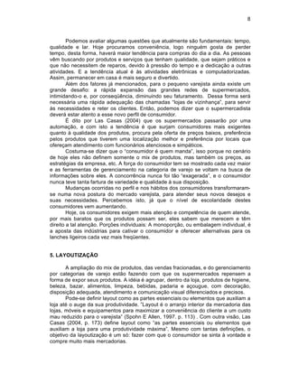 8



        Podemos avaliar algumas quest„es que atualmente s‡o fundamentais: tempo,
qualidade e lar. Hoje procuramos conveni•ncia, logo ningu‚m gosta de perder
tempo, desta forma, haver† maior tend•ncia para compras do dia a dia. As pessoas
v•m buscando por produtos e serviƒos que tenham qualidade, que sejam pr†ticos e
que n‡o necessitem de reparos, devido Š press‡o do tempo e a dedicaƒ‡o a outras
atividades. E a tend•ncia atual ‚ Šs atividades eletr‘nicas e computadorizadas.
Assim, permanecer em casa ‚ mais seguro e divertido.
        Al‚m dos fatores j† mencionados, para o pequeno varejista ainda existe um
grande desafio: a r†pida expans‡o das grandes redes de supermercados,
intimidando-o e, por conseq’•ncia, diminuindo seu faturamento. Dessa forma ser†
necess†ria uma r†pida adequaƒ‡o das chamadas “lojas de vizinhanƒa”, para servir
Šs necessidades e reter os clientes. Ent‡o, podemos dizer que o supermercadista
dever† estar atento a esse novo perfil de consumidor.
        € dito por Las Casas (2004) que os supermercados passar‡o por uma
automaƒ‡o, e com isto a tend•ncia ‚ que surjam consumidores mais exigentes
quanto Š qualidade dos produtos, procura pela oferta de preƒos baixos, prefer•ncia
pelos produtos que tiverem uma localizaƒ‡o melhor e prefer•ncia por locais que
ofereƒam atendimento com funcion†rios atenciosos e simp†ticos.
        Costuma-se dizer que o “consumidor ‚ quem manda”, isso porque no cen†rio
de hoje eles n‡o definem somente o mix de produtos, mas tamb‚m os preƒos, as
estrat‚gias da empresa, etc. A forƒa do consumidor tem se mostrado cada vez maior
e as ferramentas de gerenciamento na categoria de varejo se voltam na busca de
informaƒ„es sobre eles. A concorr•ncia nunca foi t‡o “exagerada”, e o consumidor
nunca teve tanta fartura de variedade e qualidade Š sua disposiƒ‡o.
        Mudanƒas ocorridas no perfil e nos h†bitos dos consumidores transformaram-
se numa nova postura do mercado varejista, para atender seus novos desejos e
suas necessidades. Percebemos isto, j† que o nˆvel de escolaridade destes
consumidores vem aumentando.
        Hoje, os consumidores exigem mais atenƒ‡o e compet•ncia de quem atende,
por mais baratos que os produtos possam ser, eles sabem que merecem e t•m
direito a tal atenƒ‡o. Porƒ„es individuais: A monoporƒ‡o, ou embalagem individual, ‚
a aposta das indŽstrias para cativar o consumidor e oferecer alternativas para os
lanches ligeiros cada vez mais freq’entes.


5. LAYOUTIZAÇÃO

       A ampliaƒ‡o do mix de produtos, das vendas fracionadas, e do gerenciamento
por categorias de varejo est‡o fazendo com que os supermercados repensem a
forma de expor seus produtos. A id‚ia ‚ agrupar, dentro da loja, produtos de higiene,
beleza, bazar, alimentos, limpeza, bebidas, padaria e aƒougue, com decoraƒ‡o,
disposiƒ‡o adequada, atendimento e comunicaƒ‡o visual diferenciados e precisos.
       Pode-se definir layout como as partes essenciais ou elementos que auxiliam a
loja at‚ o auge da sua produtividade. ”Layout ‚ o arranjo interior da mercadoria das
lojas, m…veis e equipamentos para maximizar a conveni•ncia do cliente a um custo
mau reduzido para o varejista” (Spohn E Allen, 1997. p. 113) . Com outra vis‡o, Las
Casas (2004, p. 173) define layout como “as partes essenciais ou elementos que
auxiliam a loja para uma produtividade m†xima”. Mesmo com tantas definiƒ„es, o
objetivo da layoutizaƒ‡o ‚ um s…: fazer com que o consumidor se sinta Š vontade e
compre muito mais mercadorias.
 