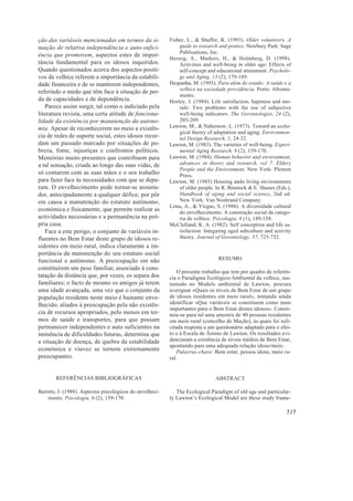 ção das variáveis mencionadas em termos da si-
tuação de relativa independência e auto-sufici-
ência que promovem, aspectos estes de impor-
tância fundamental para os idosos inquiridos.
Quando questionados acerca dos aspectos positi-
vos da velhice referem a importância da estabili-
dade financeira e de se manterem independentes,
referindo o medo que têm face à situação de per-
da de capacidades e de dependência.
Parece assim surgir, tal como o indiciado pela
literatura revista, uma certa atitude de funciona-
lidade da existência por manutenção da autono-
mia. Apesar de reconhecerem no meio a existên-
cia de redes de suporte social, estes idosos recor-
dam um passado marcado por situações de po-
breza, fome, injustiças e confrontos políticos.
Memórias muito presentes que contribuem para
a tal sensação, criada ao longo das suas vidas, de
só contarem com as suas mãos e o seu trabalho
para fazer face às necessidades com que se depa-
ram. O envelhecimento pode tornar-se assusta-
dor, antecipadamente a qualquer défice, por pôr
em causa a manutenção do estatuto autónomo,
económica e fisicamente, que permite realizar as
actividades necessárias e a permanência na pró-
pria casa.
Face a este perigo, o conjunto de variáveis in-
fluentes no Bem Estar deste grupo de idosos re-
sidentes em meio rural, indica claramente a im-
portância da manutenção do seu estatuto social
funcional e autónomo. A preocupação em não
constituírem um peso familiar, associado à cons-
tatação da distância que, por vezes, os separa dos
familiares; o facto de mesmo os amigos já terem
uma idade avançada, uma vez que o conjunto da
população residente neste meio é bastante enve-
lhecido; aliados à preocupação pela não existên-
cia de recursos apropriados, pelo menos em ter-
mos de saúde e transportes, para que possam
permanecer independentes e auto suficientes na
iminência de dificuldades futuras, determina que
a situação de doença, de quebra da estabilidade
económica e viuvez se tornem extremamente
preocupantes.
REFERÊNCIAS BIBLIOGRÁFICAS
Barreto, J. (1988). Aspectos psicológicos do envelheci-
mento. Psicologia, 6 (2), 159-170.
Fisher, L., & Shaffer, K. (1993). Older volunteers. A
guide to research and pratice. Newbury Park: Sage
Publications, Inc.
Herzog, A., Markers, H., & Holmberg, D. (1998).
Activities and well-being in older age: Effects of
self-concept and educational attainment. Psycholo-
gy and Aging, 13 (2), 179-189.
Hespanha, M. (1993). Para além do estado: A saúde e a
velhice na sociedade providência. Porto: Afronta-
mento.
Horley, J. (1984). Life satisfaction, hapiness and mo-
rale: Two problems with the use of subjective
well-being indicators. The Gerontologist, 24 (2),
203-209.
Lawton, M., & Nahemow, L. (1973). Toward an ecolo-
gical theory of adaptation and aging. Environmen-
tal Design Research, 1, 24-32.
Lawton, M. (1983). The varieties of well-being. Experi-
mental Aging Research, 9 (2), 159-170.
Lawton, M. (1984). Human behavior and environment,
advances in theory and research, vol 7. Eldery
People and the Environment. New York: Plenum
Press.
Lawton, M. (1985) Housing ando living environments
of older people. In R. Binstock & E. Shenes (Eds.),
Handbook of aging and social science, 2nd ed.
New York: Van Noshrand Company.
Lima, A., & Viegas, S. (1988). A diversidade cultural
do envelhecimento: A construção social da catego-
ria de velhice. Psicologia, 6 (1), 149-158.
McClelland, K. A. (1982). Self conception and life sa-
tisfaction: Integating aged subculture and activity
theory. Journal of Gerontology, 37, 723-732.
RESUMO
O presente trabalho que tem por quadro de referên-
cia o Paradigma Ecológico-Ambiental da velhice, sus-
tentado no Modelo ambiental de Lawton, procura
averiguar «Quais os níveis de Bem Estar de um grupo
de idosos residentes em meio rural», tentando ainda
identificar «Que variáveis se constituem como mais
importantes para o Bem Estar destes idosos». Consti-
tuiu-se para tal uma amostra de 40 pessoas residentes
em meio rural (concelho de Mação), às quais foi soli-
citada resposta a um questionário adaptado para o efei-
to e à Escala de Ânimo de Lawton. Os resultados evi-
denciaram a existência de níveis médios de Bem Estar,
apontando para uma adequada relação idoso/meio.
Palavras-chave: Bem estar, pessoa idosa, meio ru-
ral.
ABSTRACT
The Ecological Paradigm of old age and particular-
ly Lawton’s Ecological Model are these study frame-
515
 