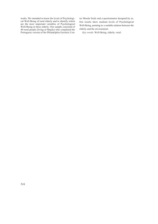 works. We intended to know the levels of Psychologi-
cal Well-Being of rural elderly and to identify which
are the most important variables of Psychological
Well-Being in these elderly. Our sample consisted of
40 rural people (living in Mação) who completed the
Portuguese version of the Philadelphia Geriatric Cen-
ter Morale Scale and a questionnaire designed by us.
Our results show medium levels of Psychological
Well-Being, pointing to a suitable relation between the
elderly and the environment.
Key words: Well-Being, elderly, rural.
516
 