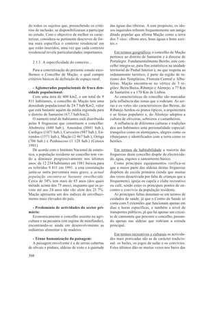 do todos os sujeitos que, preenchendo os crité-
rios de inclusão, se disponibilizaram a participar
no estudo. Com o objectivo de melhor os carac-
terizar, considera-se pertinente descrever de for-
ma mais específica o contexto residencial em
que estão inseridos, uma vez que cada contexto
residencial revela particularidades importantes.
2.1.1. A especificidade do contexto...
Para a concretização do presente estudo esco-
lhemos o Concelho de Mação, o qual cumpre
critérios básicos de definição de espaço rural:
- Aglomerados populacionais de fraca den-
sidade populacional:
Com uma área de 400 km2, e um total de 9
811 habitantes, o concelho de Mação tem uma
densidade populacional de 24.7 hab/Km2, valor
que está bastante aquém da média registada para
o distrito de Santarém (67,7 hab/km2).
O número total de habitantes está distribuído
pelas 8 freguesias que constituem o concelho:
Abobreira (680 hab.), Amendoa (8841 hab.),
Cardigos (1471 hab.), Carvoeiro (947 hab.), En-
vendos (1571 hab.), Mação (2 467 hab.), Ortiga
(706 hab.) e Penhascoso (1 128 hab.) (Censos
1991).
De acordo com o Instituto Nacional de estatís-
tica, a população residente no concelho tem vin-
do a diminuir progressivamente nos últimos
anos: de 12 234 habitantes em 1981 baixou para
os referidos 9 811 em 1991. a esta constatação
junta-se outra porventura mais grave, a actual
população encontra-se bastante envelhecida:
Cerca de 34% tem mais de 65 anos (dos quais
metade acima dos 75 anos), enquanto que os jo-
vens até aos 24 anos não vão alem dos 21.7%.
Mação apresenta um dos índices de envelheci-
mento mais elevados do país.
- Predomínio de actividades do sector pri-
mário:
Economicamente o concelho assenta na agri-
cultura e na pecuária (em regime de minifúndio),
encontrando-se ainda em desenvolvimento as
indústrias alimentar e de madeira.
- Ténue humanização da paisagem:
A paisagem envolvente é a de serras cobertas
de olivais e pinhais, aldeias de xisto e a quietude
das águas das ribeiras. A este propósito, os ido-
sos inquiridos referem frequentemente um antigo
ditado popular que afirma Mação como a terra
dos 3 «ás»: «Bons ares, boas águas e bons azei-
tes.»
Em termos geográficos o concelho de Mação
pertence ao distrito de Santarém e á diocese de
Portalegre. Fundamentalmente Beirão, este con-
celho integra-se, para fins estatísticos na unidade
territorial do Pinhal Interior e, no que respeita ao
ordenamento turístico, é parte da região de tu-
rismo dos Templários, Floresta Central e Albu-
feiras. Mação encontra-se no vértice de 3 re-
giões: Beira Baixa, Ribatejo e Alentejo, a 77 Km
de Santarém e a 170 Km de Lisboa.
As características do concelho são marcadas
pela influência das zonas que o rodeiam. As ser-
ras e os vales são característicos das Beiras, do
Ribatejo herdou os pratos típicos, a arquitectura
e as festas populares e, do Alentejo adoptou a
cultura de oliveiras, sobreiros e castanheiros.
A influência de diferentes culturas e tradições
deu aos habitantes uma personalidade especial:
tranquilos como os alentejanos, alegres como os
ribatejanos e identificados com a terra como os
beirões.
Em termos de habitabilidade a maioria das
freguesias deste concelho dispõe de electricida-
de, água, esgotos e saneamento básico.
Como principais equipamentos verifica-se
que a maior parte das aldeias destas freguesias
dispõem de escola primária (ainda que muitas
das vezes desactivada por falta de crianças que a
frequentem), igreja ou capela e clube recreativo
ou café, sendo estes os principais pontos de en-
contro e convívio da população residente.
As principais faltas denotam-se em termos de
cuidados de saúde, já que o Centro de Saúde só
conta com 5 extensões que funcionam apenas em
dias e horas específicas, e também a nível de
transportes públicos, já que há apenas um circui-
to de camioneta que percorre o concelho, passan-
do apenas nas aldeias que rodeiam a estrada
principal.
Em termos recreativos e culturais as activida-
des mais praticadas são as de carácter tradicio-
nal: os bailes, os jogos de salão e os convívios.
Estes últimos dão-se muitas vezes nos bares das
508
 